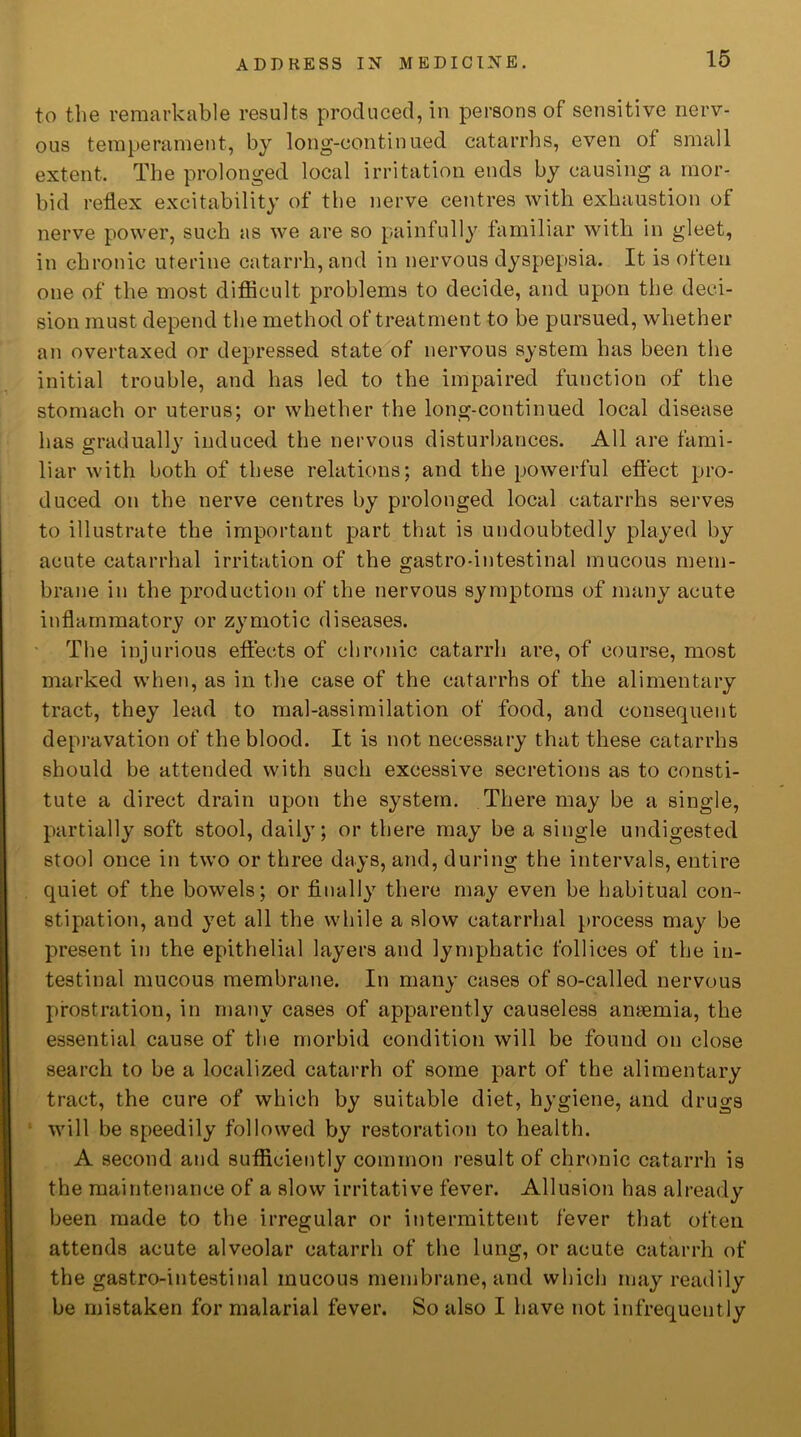 to the remarkable results produced, in persons of sensitive nerv- ous temperament, by long-continued catarrhs, even of small extent. The prolonged local irritation ends by causing a mor- bid reflex excitability of the nerve centres with exhaustion of nerve power, such as we are so painfully familiar with in gleet, in chronic uterine catarrh, and in nervous dyspepsia. It is otten one of the most difficult problems to decide, and upon the deci- sion must depend the method of treatment to be pursued, whether an overtaxed or depressed state of nervous system has been the initial trouble, and has led to the impaired function of the stomach or uterus; or whether the long-continued local disease has gradually induced the nervous disturbances. All are fami- liar with both of these relations; and the powerful effect pro- duced on the nerve centres by prolonged local catarrhs serves to illustrate the important part that is undoubtedly played by acute catarrhal irritation of the gastro-intestinal mucous mem- brane in the production of the nervous symptoms of many acute inflammatory or zymotic diseases. The injurious effects of chronic catarrh are, of course, most marked when, as in the case of the catarrhs of the alimentary tract, they lead to mal-assimilation of food, and consequent depravation of the blood. It is not necessary that these catarrhs should be attended with such excessive secretions as to consti- tute a direct drain upon the system. There may be a single, partially soft stool, daily; or there may be a single undigested stool once in two or three days, and, during the intervals, entire quiet of the bowels; or finally there may even be habitual con- stipation, and yet all the while a slow catarrhal process may be present in the epithelial layers and lymphatic follices of the in- testinal mucous membrane. In many cases of so-called nervous prostration, in many cases of apparently causeless anaemia, the essential cause of the morbid condition will be found on close search to be a localized catarrh of some part of the alimentary tract, the cure of which by suitable diet, hygiene, and drugs will be speedily followed by restoration to health. A second and sufficiently common result of chronic catarrh is the maintenance of a slow irritative fever. Allusion has already been made to the irregular or intermittent fever that often attends acute alveolar catarrh of the lung, or acute catarrh of the gastro-intestinal mucous membrane, and which may readily be mistaken for malarial fever. So also I have not infrequently