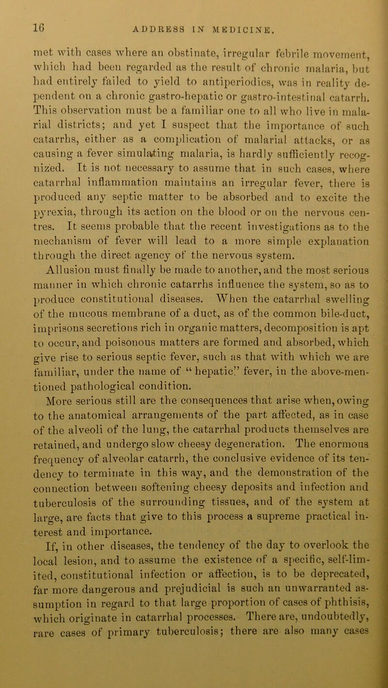 met with cases where an obstinate, irregular febrile movement, which had been regarded as the result of chronic malaria, but had entirely failed to yield to antipcriodics, was in reality de- pendent on a chronic gastro-hepatic or gastro-intestinal catarrh. This observation must be a familiar one to all who live in mala- rial districts; and yet I suspect that the importance of such catarrhs, either as a complication of malarial attacks, or as causing a fever simulating malaria, is hardly sufficiently recog- nized. It is not necessary to assume that in such cases, where catarrhal inflammation maintains an irregular fever, there is produced any septic matter to be absorbed and to excite the pyrexia, through its action on the blood or on the nervous cen- tres. It seems probable that the recent investigations as to the mechanism of fever will lead to a more simple explanation through the direct agency of the nervous system. Allusion must finally be made to another, and the most serious manner in which chronic catarrhs influence the system, so as to produce constitutional diseases. When the catarrhal swelling of the mucous membrane of a duct, as of the common bile-duct, imprisons secretions rich in organic matters, decomposition is apt to occur, and poisonous matters are formed and absorbed, which give rise to serious septic fever, such as that with which we are familiar, under the name of “ hep>atic” fever, in the above-men- tioned pathological condition. More serious still are the consequences that arise when, owing to the anatomical arrangements of the part affected, as in case of the alveoli of the lung, the catarrhal products themselves are retained, and undergo slow cheesy degeneration. The enormous frequency of alveolar catarrh, the conclusive evidence of its ten- dency to terminate in this way, and the demonstration of the connection between softening cheesy deposits and infection and tuberculosis of the surrounding tissues, and of the system at large, are facts that give to this process a supreme practical in- terest and importance. If, in other diseases, the tendency of the day to overlook the local lesion, and to assume the existence of a specific, self-lim- ited, constitutional infection or affection, is to be deprecated, far more dangerous and prejudicial is such an unwarranted as- sumption in regard to that large proportion of cases of phthisis, which originate in catarrhal processes. There are, undoubtedly, rare cases of primary tuberculosis; there are also many cases