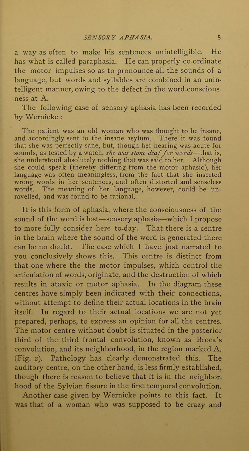 a way as often to make his sentences unintelligible. He has what is called paraphasia. He can properly co-ordinate the motor impulses so as to pronounce all the sounds of a language, but words and syllables are combined in an unin- telligent manner, owing to the defect in the word-conscious- ness at A. The following case of sensory aphasia has been recorded by Wernicke : The patient was an old woman who was thought to be insane, and accordingly sent to the insane asylum. There it was found that she was perfectly sane, but, though her hearing was acute for sounds, as tested by a watch, she was stone deaf for words—that is, she understood absolutely nothing that was said to her. Although she could speak (thereby differing from the motor aphasic), her language was often meaningless, from the fact that she inserted wrong words in her sentences, and often distorted and senseless words. The meaning of her language, however, could be un- ravelled, and was found to be rational. It is this form of aphasia, where the consciousness of the sound of the word is lost—sensory aphasia—which I propose to more fully consider here to-day. That there is a centre in the brain where the sound of the word is generated there can be no doubt. The case which I have just narrated to you conclusively shows this. This centre is distinct from that one where the the motor impulses, which control the articulation of words, originate, and the destruction of which results in ataxic or motor aphasia. In the diagram these centres have simply been indicated with their connections, without attempt to define their actual locations in the brain itself. In regard to their actual locations we are not yet prepared, perhaps, to express an opinion for all the centres. The motor centre without doubt is situated in the posterior third of the third frontal convolution, known as Broca’s convolution, and its neighborhood, in the region marked A. (Fig. 2). Pathology has clearly demonstrated this. The auditory centre, on the other hand, is less firmly established, though there is reason to believe that it is in the neighbor- hood of the Sylvian fissure in the first temporal convolution. Another case given by Wernicke points to this fact. It was that of a woman who was supposed to be crazy and