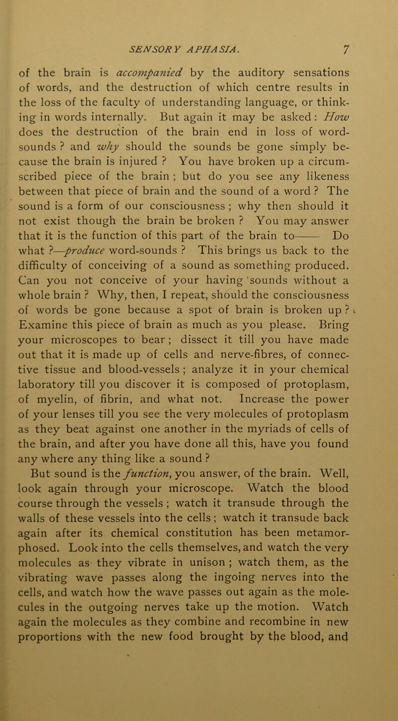 of the brain is accompanied by the auditory sensations of words, and the destruction of which centre results in the loss of the faculty of understanding language, or think- ing in words internally. But again it may be asked: How does the destruction of the brain end in loss of word- sounds ? and why should the sounds be gone simply be- cause the brain is injured ? You have broken up a circum- scribed piece of the brain ; but do you see any likeness between that piece of brain and the sound of a word ? The sound is a form of our consciousness ; why then should it not exist though the brain be broken ? You may answer that it is the function of this part of the brain to Do what ?—produce word-sounds ? This brings us back to the difficulty of conceiving of a sound as something produced. Can you not conceive of your having 'sounds without a whole brain ? Why, then, I repeat, should the consciousness of words be gone because a spot of brain is broken up ? ». Examine this piece of brain as much as you please. Bring your microscopes to bear ; dissect it till you have made out that it is made up of cells and nerve-fibres, of connec- tive tissue and blood-vessels ; analyze it in your chemical laboratory till you discover it is composed of protoplasm, of myelin, of fibrin, and what not. Increase the power of your lenses till you see the very molecules of protoplasm as they beat against one another in the myriads of cells of the brain, and after you have done all this, have you found any where any thing like a sound ? But sound is the function, you answer, of the brain. Well, look again through your microscope. Watch the blood course through the vessels ; watch it transude through the walls of these vessels into the cells; watch it transude back again after its chemical constitution has been metamor- phosed. Look into the cells themselves, and watch the very molecules as they vibrate in unison ; watch them, as the vibrating wave passes along the ingoing nerves into the cells, and watch how the wave passes out again as the mole- cules in the outgoing nerves take up the motion. Watch again the molecules as they combine and recombine in new proportions with the new food brought by the blood, anc}