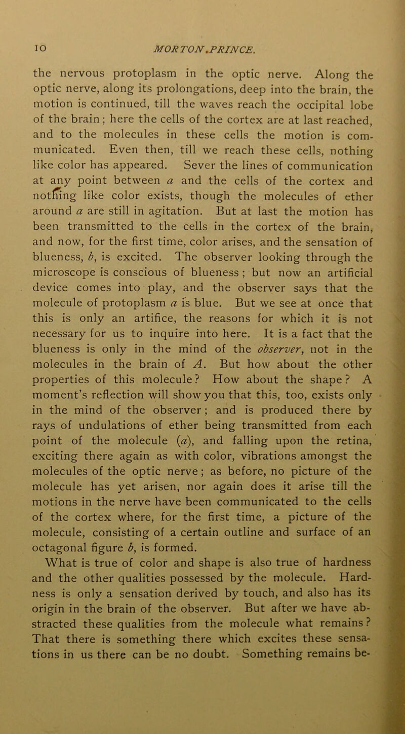 the nervous protoplasm in the optic nerve. Along the optic nerve, along its prolongations, deep into the brain, the motion is continued, till the waves reach the occipital lobe of the brain; here the cells of the cortex are at last reached, and to the molecules in these cells the motion is com- municated. Even then, till we reach these cells, nothing like color has appeared. Sever the lines of communication at any point between a and the cells of the cortex and nothing like color exists, though the molecules of ether around a are still in agitation. But at last the motion has been transmitted to the cells in the cortex of the brain, and now, for the first time, color arises, and the sensation of blueness, b, is excited. The observer looking through the microscope is conscious of blueness ; but now an artificial device comes into play, and the observer says that the molecule of protoplasm a is blue. But we see at once that this is only an artifice, the reasons for which it is not necessary for us to inquire into here. It is a fact that the blueness is only in the mind of the observer, not in the molecules in the brain of A. But how about the other properties of this molecule? How about the shape? A moment’s reflection will show you that this, too, exists only in the mind of the observer ; and is produced there by rays of undulations of ether being transmitted from each point of the molecule (a), and falling upon the retina, exciting there again as with color, vibrations amongst the molecules of the optic nerve ; as before, no picture of the molecule has yet arisen, nor again does it arise till the motions in the nerve have been communicated to the cells of the cortex where, for the first time, a picture of the molecule, consisting of a certain outline and surface of an octagonal figure b, is formed. What is true of color and shape is also true of hardness and the other qualities possessed by the molecule. Hard- ness is only a sensation derived by touch, and also has its origin in the brain of the observer. But after we have ab- stracted these qualities from the molecule what remains ? That there is something there which excites these sensa- tions in us there can be no doubt. Something remains be-