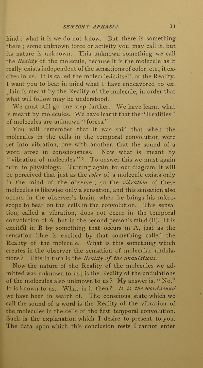 hind ; what it is we do not know. But there is something there ; some unknown force or activity you may call it, but its nature is unknown. This unknown something we call the Reality of the molecule, because it is the molecule as it really exists independent of the sensations of color, etc., it ex- cites in us. It is called the molecule-in-itself, or the Reality. I want you to bear in mind what I have endeavored to ex- plain is meant by the Reality of the molecule, in order that what will follow may be understood. We must still go one step farther. We have learnt what is meant by molecules. We have learnt that the “ Realities ” of molecules are unknown “ forces.” You will remember that it was said that when the molecules in the cells in the temporal convolution were set into vibration, one with another, that the sound of a word arose in consciousness. Now what is meant by “ vibration of molecules ” ? To answer this we must again turn to physiology. Turning again to our diagram, it will be perceived that just as the color of a molecule exists only in the mind of the observer, so the vibration of these molecules is likewise only a sensation, and this sensation also occurs in the observer’s brain, when he brings his micro- scope to bear on the cells in the convolution. This sensa- tion, called a vibration, does not occur in the temporal convolution of A, but in the second person’s mind (B). It is excited in B by something that occurs in A, just as the sensation blue is excited by that something called the Reality of the molecule. What is this something which creates in the observer the sensation of molecular undula- tions ? This in turn is the Reality of the undulations. Now the nature of the Reality of the molecules we ad- mitted was unknown to us ; is the Reality of the undulations of the molecules also unknown to us ? My answer is, “ No.” It is known to us. What is it then ? It is the word-sound we have been in search of. The conscious state which we call the sound of a word is the Reality of the vibration of the molecules in the cells of the first temporal convolution. Such is the explanation which I desire to present to you. The data upon which this conclusion rests I cannot enter