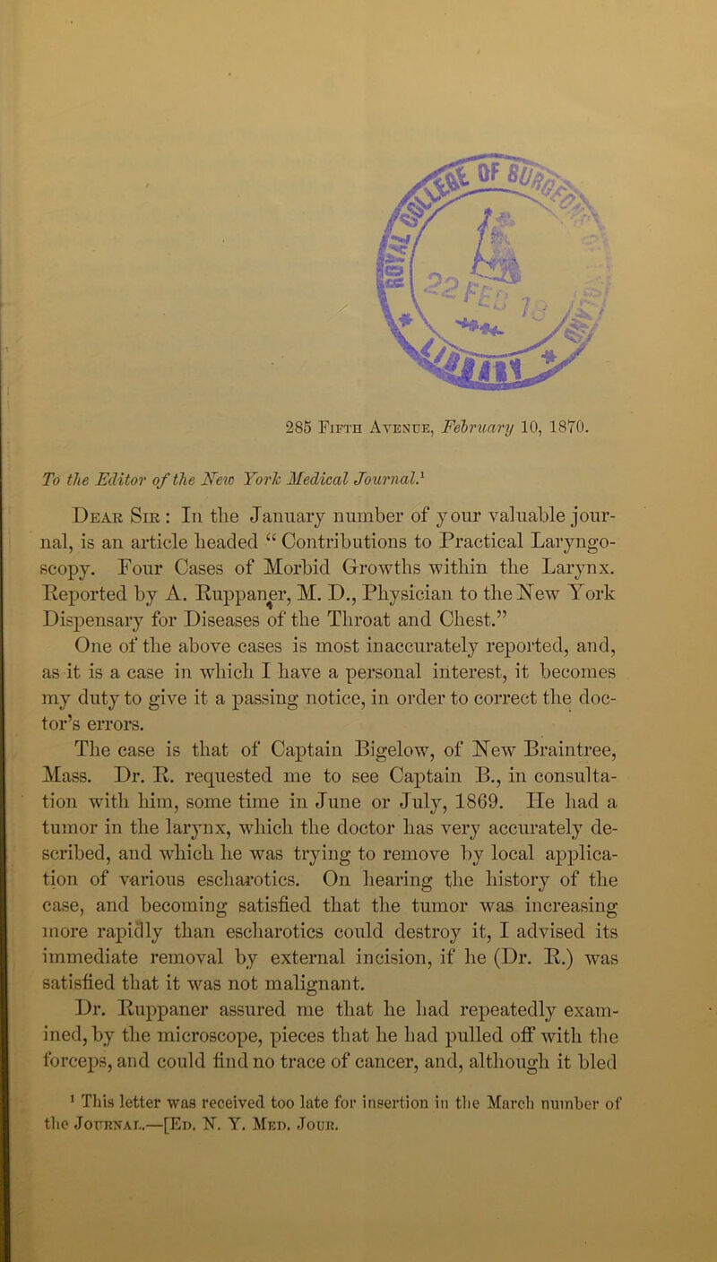 To the Editor of the New York Medical Journal.l Dear Sir : In the January number of your valuable jour- nal, is an article headed “ Contributions to Practical Laryngo- scopy. Four Cases of Morbid Growths within the Larynx. Deported by A. Rupp an er, M. D., Physician to the New York Dispensary for Diseases of the Throat and Chest.” One of the above cases is most inaccurately reported, and, as it is a case in which I have a personal interest, it becomes my duty to give it a passing notice, in order to correct the doc- tor’s errors. The case is that of Captain Bigelow, of New Braintree, Mass. Dr. R. requested me to see Captain B., in consulta- tion with him, some time in June or July, 1869. Lie had a tumor in the larynx, which the doctor has very accurately de- scribed, and which he was trying to remove by local applica- tion of various escharotics. On hearing the history of the case, and becoming satisfied that the tumor was increasing more rapidly than escharotics could destroy it, I advised its immediate removal by external incision, if he (Dr. R.) was satisfied that it was not malignant. Dr. Ruppaner assured me that he had repeatedly exam- ined, by the microscope, pieces that he had pulled otf with the forceps, and could find no trace of cancer, and, although it bled 1 This letter was received too late for insertion in the March number of the Journal.—[Ed. N. Y. Med. Jour.