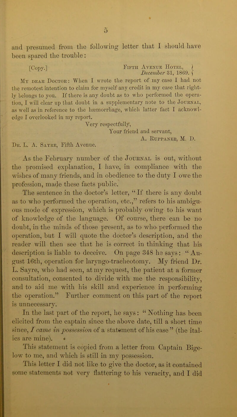 o and presumed from the following letter that I should have been spared the trouble: rCopy.l Fifth Avenue Hotel, ) December 31, 18(39. \ My dear Doctor : When I wrote the report of my case I had not the remotest intention to claim for myself any credit in my case that right- ly belongs to you. If there is any doubt as to who performed the opera- tion, I will clear up that doubt in a supplementary note to the Journal, as well as in reference to the haemorrhage, which latter fact I acknowl- edge I overlooked in my report. Very respectfully, Your friend and servant, A. Euppaner, M. I). Dr. L. A. Sayre, Fifth Avenue. As the February number of the Journal is out, without the promised explanation, I have, in compliance with the wishes of many friends, and in obedience to the duty I owe the profession, made these facts public. The sentence in the doctor’s letter, “ If there is any doubt as to who performed the operation, etc.,” refers to his ambigu- ous mode of expression, which is probably owing to his want of knowledge of the language. Of course, there can be no doubt, in the minds of those present, as to who performed the operation, but I will quote the doctor’s description, and the reader will then see that he is correct in thinking that his description is liable to deceive. On page 318 he says: “ Au- gust 16th, operation for laryngo-tracheotomy. My friend Dr. L. Sayre, who had seen, at my request, the patient at a former consultation, consented to divide with me the responsibility, and to aid me with his skill and experience in performing the operation.” Further comment on this part of the report is unnecessary. In the last part of the report, he says : “ Nothing has been elicited from the captain since the above date, till a short time since, I came in possession of a statement of his case ” (the ital- ics are mine). * This statement is copied from a letter from Captain Bige- low to me, and which is still in my possession. This letter I did not like to give the doctor, as it contained some statements not very flattering to his veracity, and I did