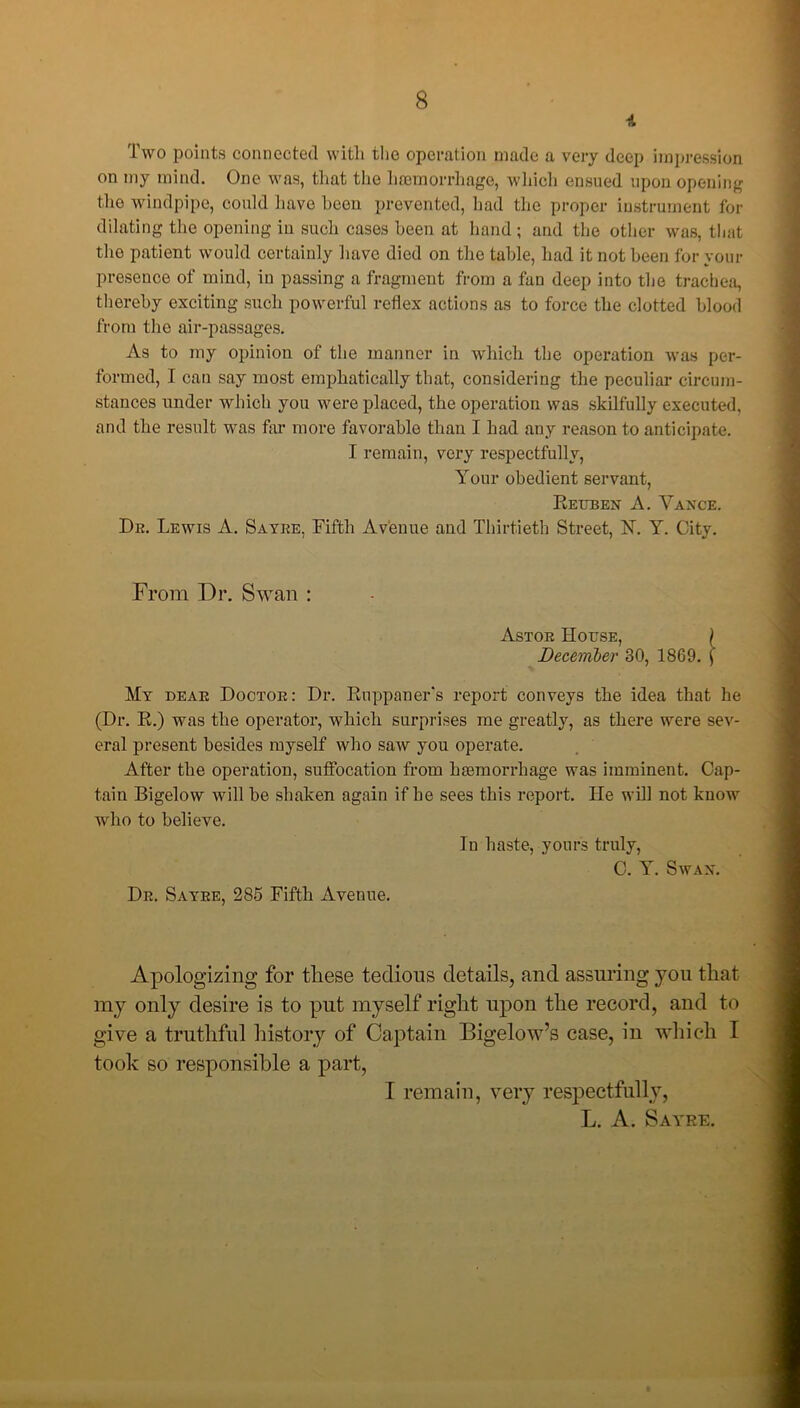 4 Two points connected with the operation made a very deep impression on my mind. One was, that the haemorrhage, which ensued upon opening the windpipe, could have been prevented, had the proper instrument for dilating the opening in such cases been at band ; and the other was, that the patient would certainly have died on the table, had it not been for your presence of mind, in passing a fragment from a fan deep into the trachea, thereby exciting such powerful reflex actions as to force the clotted blood from the air-passages. As to my opinion of the manner in which the operation was per- formed, I can say most emphatically that, considering the peculiar circum- stances under which you were placed, the operation was skilfully executed, and the result was far more favorable than I had any reason to anticipate. I remain, very respectfully, Your obedient servant, Reuben A. Vance. Dr. Lewis A. Sayre, Fifth Avenue and Thirtieth Street, N. Y. City. From Dr. Swan : Astor House, ) December 30, 1869. f My dear Doctor: Dr. Ruppaner's report conveys the idea that he (Dr. R.) was the operator, which surprises me greatly, as there were sev- eral present besides myself who saw you operate. After the operation, suffocation from haemorrhage was imminent. Cap- tain Bigelow will be shaken again if be sees this report. He will not know who to believe. In baste, yours truly, C. Y. Swan. Dr. Sayre, 285 Fifth Avenue. Apologizing for these tedious details, and assuring you that my only desire is to put myself right upon the record, and to give a truthful history of Captain Bigelow’s case, in which I took so responsible a part, I remain, very respectfully, L. A. Sayre.