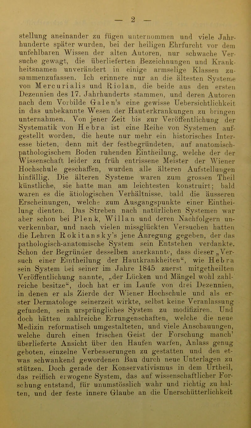 Stellung aneinander zu fügen unternommen und viele Jahr- hunderte später wurden, bei der heiligen Ehrfurcht vor dem unfehlbaren Wissen der alten Autoren, nur schwache Ver- suche gewagt, die überlieferten Bezeichnungen und Krank- heitsnamen unverändert in einige armselige Klassen zu- sammenzufassen. Ich erinnere nur an die ältesten Systeme von Mercurialis und Riolan, die beide aus den ersten Dezennien des 17. Jahrhunderts stammen, und deren Autoren nach dem Vorbilde Galen’s eine gewisse Uebersichtlichkeit in das unbekannte Wesen der Hauterkrankungen zu bringen unternahmen. Von jener Zeit bis zur Veröffentlichung der Systematik von Hebra ist eine Reihe von Systemen auf- gestellt worden, die heute nur mehr ein historisches Inter- esse bieten, denn mit der festbegründeten, auf anatomisch- pathologischem Boden ruhenden Eintheilung, welche der der Wissenschaft leider zu früh entrissene Meister der Wiener Hochschule geschaffen, wurden alle älteren Aufstellungen hinfällig. Die älteren Systeme waren zum grossen Theil künstliche, sie hatte man am leichtesten konstruirt; bald waren es die ätiologischen Verhältnisse, bald die äusseren Erscheinungen, welche zum Ausgangspunkte einer Einthei- lung dienten. Das Streben nach natürlichen Systemen war aber schon bei Plenk, Willan und deren Nachfolgern un- verkennbar, und nach vielen missglückten Versuchen hatten die Lehren Rokitansky's jene Anregung gegeben, der das pathologisch-anatomische System sein Entstehen verdankte. Schon der Begründer desselben anerkannt*1, dass dieser „Ver- such einer Eintheilung der Hautkrankheiten“, wie Hebra sein System bei seiner im Jahre 1845 zuerst mitgetheilten Veröffentlichung nannte, „der Lücken und Mängel wohl zahl- reiche besitze“, doch hat er im Laufe von drei Dezennien, in denen er als Zierde der Wiener Hochschule und als er- ster Dermatologe seinerzeit wirkte, selbst keine Veranlassung gefunden, sein ursprüngliches System zu modifiziren. Und doch hätten zahlreiche Errungenschaften, welche die neue Medizin reformatisch umgestalteten, und viele Anschauungen, welche durch einen frischen Geist der Forschung manch’ überlieferte Ansicht über den Haufen warfen, Anlass genug geboten, einzelne Verbesserungen zu gestatten und den et- was schwankend gewordenen Bau durch neue Unterlagen zu stützen. Doch gerade der Konservativismus in dem Urtheil, das reiflich erwogene System, das auf wissenschaftlicher For- schung entstand, für unumstösslich wahr und richtig zu hal- ten, und der feste innere Glaube an die Unerschiitterlichkeit