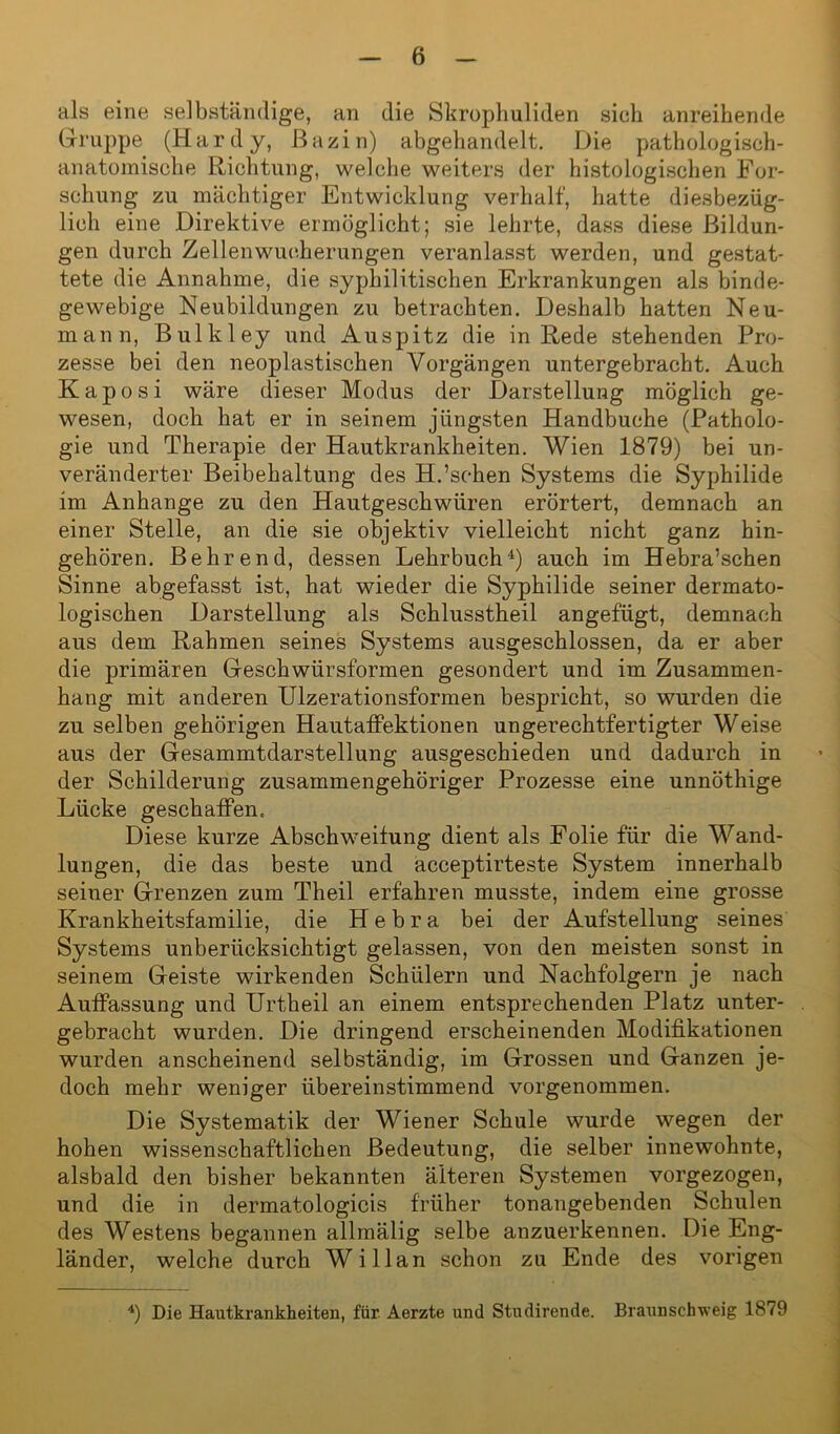 als eine selbständige, an die Skrophuliden sieh anreihende Gruppe (Hardy, ßazin) abgehandelt. Die pathologisch- anatomische Richtung, welche weiters der histologischen For- schung zu mächtiger Entwicklung verhalt', hatte diesbezüg- lich eine Direktive ermöglicht; sie lehrte, dass diese Bildun- gen durch Zellen Wucherungen veranlasst werden, und gestat- tete die Annahme, die syphilitischen Erkrankungen als binde- gewebige Neubildungen zu betrachten. Deshalb hatten Neu- mann, Bulkley und Auspitz die in Rede stehenden Pro- zesse bei den neoplastischen Vorgängen untergebracht. Auch Kaposi wäre dieser Modus der Darstellung möglich ge- wesen, doch hat er in seinem jüngsten Handbuche (Patholo- gie und Therapie der Hautkrankheiten. Wien 1879) bei un- veränderter Beibehaltung des H.’schen Systems die Syphilide im Anhänge zu den Hautgeschwüren erörtert, demnach an einer Stelle, an die sie objektiv vielleicht nicht ganz hin- gehören. Behrend, dessen Lehrbuch4) auch im Hebra’schen Sinne abgefasst ist, hat wieder die Syphilide seiner dermato- logischen Darstellung als Schlusstheil angefügt, demnach aus dem Rahmen seines Systems ausgeschlossen, da er aber die primären Geschwürsformen gesondert und im Zusammen- hang mit anderen Ulzerationsformen bespricht, so wurden die zu selben gehörigen Hautaffektionen ungerechtfertigter Weise aus der Gesammtdarstellung ausgeschieden und dadurch in der Schilderung zusammengehöriger Prozesse eine unnöthige Lücke geschaffen. Diese kurze Abschweifung dient als Folie für die Wand- lungen, die das beste und acceptirteste System innerhalb seiner Grenzen zum Theil erfahren musste, indem eine grosse Krankheitsfamilie, die Hebra bei der Aufstellung seines Systems unberücksichtigt gelassen, von den meisten sonst in seinem Geiste wirkenden Schülern und Nachfolgern je nach Auffassung und Urtheil an einem entsprechenden Platz unter- gebracht wurden. Die dringend erscheinenden Modifikationen wurden anscheinend selbständig, im Grossen und Ganzen je- doch mehr weniger übereinstimmend vorgenommen. Die Systematik der Wiener Schule wurde wegen der hohen wissenschaftlichen Bedeutung, die selber innewohnte, alsbald den bisher bekannten älteren Systemen vorgezogen, und die in dermatologicis früher tonangebenden Schulen des Westens begannen allmälig selbe anzuerkennen. Die Eng- länder, welche durch Willan schon zu Ende des vorigen 4) Die Hautkrankheiten, für Aerzte und Stiulirende. Braunschweig 1879