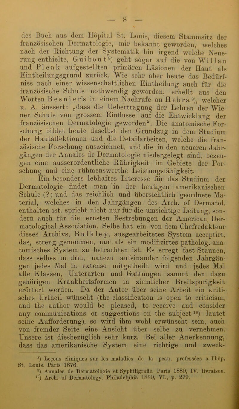 des Buch aus dem Höpital St. Louis, diesem Stammsitz der französischen Dermatologie, mir bekannt geworden, welches nach der Richtung der Systematik hin irgend welche Neue- rung enthielte, Guibout8) geht sogar auf die von Willan und Plenk aufgestellten primären Läsionen der Haut als Eintheilungsgrund zurück. Wie sehr aber heute das Bedürf- niss nach einer wissenschaftlichen Eintheilung auch für die französische Schule nothwendig geworden, erhellt aus den Worten Bes ni er’s in einem Nachrufe anHebra9), welcher u. A. äussert: „dass die Uebertragung der Lehren der Wie- ner Schule von grossem Einflüsse auf die Entwicklung der französischen Dermatologie geworden“. Die anatomische For- schung bildet heute daselbst den Grundzug in dem Studium der Hautaffektionen und die Detailarbeiten, welche die fran- zösische Forschung auszeichnet, und die in den neueren Jahr- gängen der Annales de Dermatologie niedergelegt sind, bezeu- gen eine ausserordentliche Rührigkeit im Gebiete der For- schung und eine rühmenswerthe Leistungsfähigkeit. Ein besonders lebhaftes Interesse für das Studium der Dermatologie findet man in der heutigen amerikanischen Schule (?) und das reichlich und übersichtlich geordnete Ma- terial, welches in den Jahrgängen des Arch. of Dermatol, enthalten ist, spricht nicht nur für die umsichtige Leitung, son- dern auch für die ernsten Bestrebungen der American Der- matological Association. Selbe hat ein von dem Chefredakteur dieses Archivs, Bulkley, ausgearbeitetes System acceptirt, das, streng genommen, nur als ein modifizirtes patkolog.-ana- tomisches System zu betrachten ist. Es erregt fast Staunen, dass selbes m drei, nahezu aufeinander folgenden Jahrgän- gen jedes Mal in extenso mitgetheilt wird und jedes Mal alle Klassen, Unterarten und Gattungen sammt den dazu gehörigen Krankheitsformen in ziemlicher Breitspurigkeit erörtert werden. Da der Autor über seine Arbeit ein kriti- sches Urtheil wünscht (the Classification is open to criticism, and the author would be pleased, to receive and consider any Communications or suggestions on the subject10) lautet seine Aufforderung), so wird ihm wohl erwünscht sein, auch von fremder Seite eine Ansicht über selbe zu vernehmen. Unsere ist diesbezüglich sehr kurz. Bei aller Anerkennung, dass das amerikanische System eine richtige und zweck- 8) Le<;ons cliniques sur les maladies de la peau, professees a l’liöp. St. Louis. Paris 1876. ö) Annales de Dermatologie et Syphiligrafie. Paris 1880, IV. livraison. 10) Arch. of Dei-matology. Philadelphia 1880, VI., p. 279.