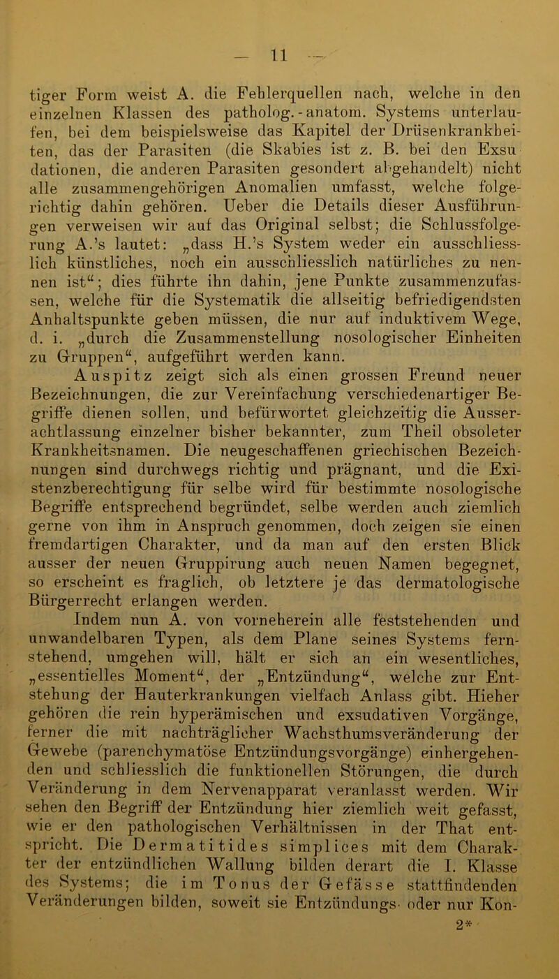 tiger Form weist A. die Fehlerquellen nach, welche in den einzelnen Klassen des patholog. - anatom. Systems unterlau- fen, bei dem beispielsweise das Kapitel der Drüsenkrankhei- ten, das der Parasiten (die Skabies ist z. B. bei den Exsu dationen, die anderen Parasiten gesondert abgehandelt) nicht alle zusammengehörigen Anomalien umfasst, welche folge- richtig dahin gehören. Ueber die Details dieser Ausführun- gen verweisen wir auf das Original selbst; die Schlussfolge- rung A.’s lautet: „dass H.’s System weder ein ausschliess- lich künstliches, noch ein ausschliesslich natürliches zu nen- nen ist“; dies führte ihn dahin, jene Punkte zusammenzufas- sen, welche für die Systematik die allseitig befriedigendsten Anhaltspunkte geben müssen, die nur auf induktivem Wege, d. i. „durch die Zusammenstellung nosologischer Einheiten zu Gruppen“, aufgeführt werden kann. Auspitz zeigt sich als einen grossen Freund neuer Bezeichnungen, die zur Vereinfachung verschiedenartiger Be- griffe dienen sollen, und befürwortet gleichzeitig die Ausser- achtlassung einzelner bisher bekannter, zum Theil obsoleter Krankheitsnamen. Die neugeschaffenen griechischen Bezeich- nungen sind durchwegs richtig und prägnant, und die Exi- stenzberechtigung für selbe wird für bestimmte nosologische Begriffe entsprechend begründet, selbe werden auch ziemlich gerne von ihm in Anspruch genommen, doch zeigen sie einen fremdartigen Charakter, und da man auf den ersten Blick ausser der neuen Gruppirung auch neuen Namen begegnet, so erscheint es fraglich, ob letztere je das dermatologische Bürgerrecht erlangen werden. Indem nun A. von vorneherein alle feststehenden und unwandelbaren Typen, als dem Plane seines Systems fern- stehend, umgehen will, hält er sich an ein wesentliches, „essentielles Moment“, der „Entzündung“, welche zur Ent- stehung der Hauterkrankungen vielfach Anlass gibt. Hieher gehören die rein hyperämischen und exsudativen Vorgänge, ferner die mit nachträglicher Wachsthumsveränderung der Gewebe (parenchymatöse Entzündungsvorgänge) einhergehen- den und schliesslich die funktionellen Störungen, die durch Veränderung in dem Nervenapparat veranlasst werden. Wir sehen den Begriff der Entzündung hier ziemlich weit gefasst, wie er den pathologischen Verhältnissen in der That ent- spricht. Die Dermatitides simplices mit dem Charak- ter der entzündlichen Wallung bilden derart die I. Klasse des Systems; die im T onus der G e f ä s s e stattfindenden Veränderungen bilden, soweit sie Entzündungs- oder nur Kon- 2*
