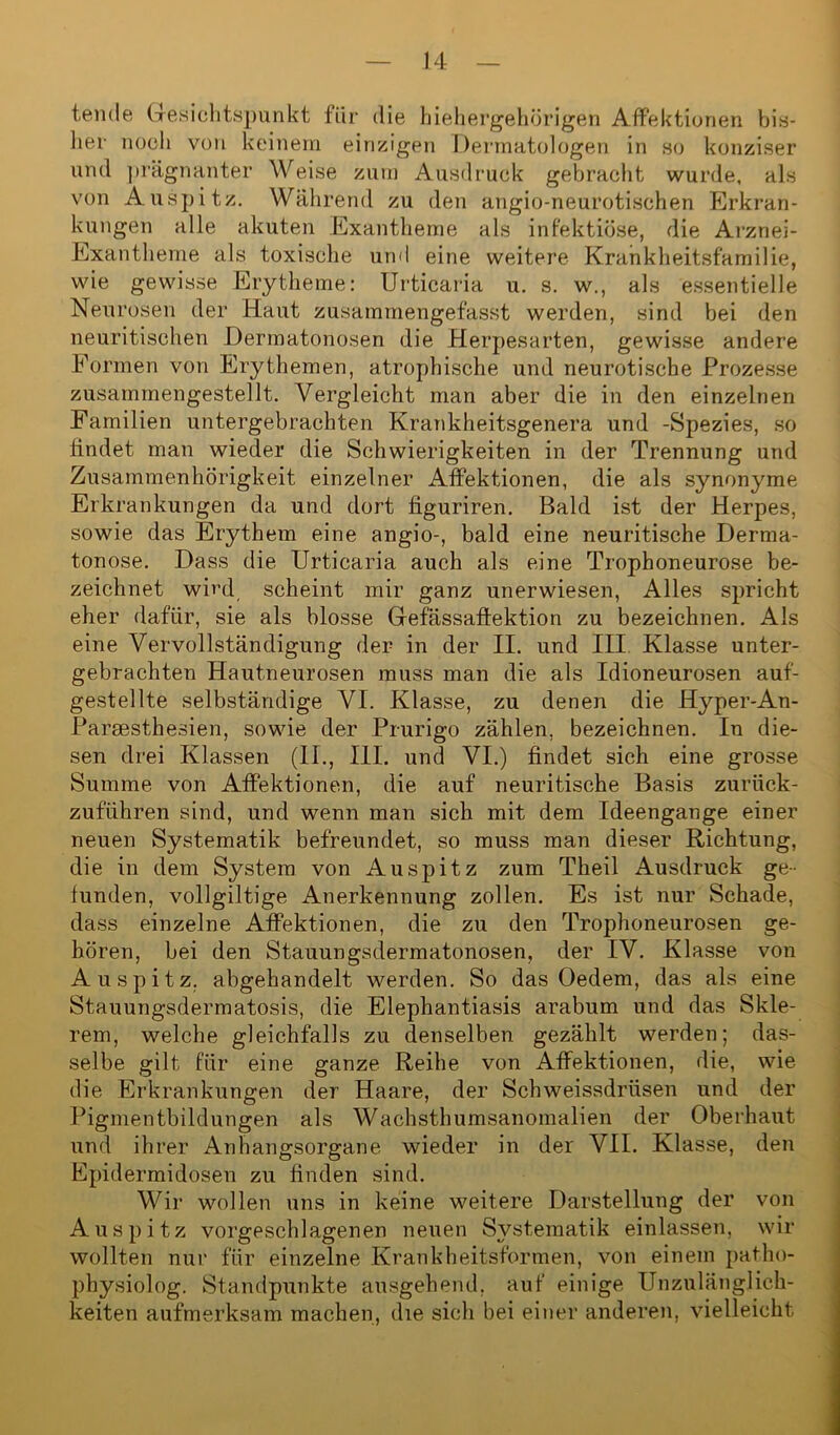 temle Gesichtspunkt für die hiehergehürigen Affektionen bis- her noch von keinem einzigen Dermatologen in so konziser und prägnanter Weise zum Ausdruck gebracht wurde, als von Auspitz. Während zu den angio-neurotischen Erkran- kungen alle akuten Exantheme als infektiöse, die Arznei- Exantheme als toxische und eine weitere Krankheitsfamilie, wie gewisse Erytheme: Urticaria u. s. w., als essentielle Neurosen der Haut zusammengefasst werden, sind bei den neuritischen Dermatonosen die Herpesarten, gewisse andere Formen von Erythemen, atrophische und neurotische Prozesse zusammengestellt. Vergleicht man aber die in den einzelnen Familien untergebrachten Krankheitsgenera und -Spezies, so findet man wieder die Schwierigkeiten in der Trennung und Zusammenhörigkeit einzelner Affektionen, die als synonyme Erkrankungen da und dort figuriren. Bald ist der Herpes, sowie das Erythem eine angio-, bald eine neuritische Derma- tonose. Dass die Urticaria auch als eine Trophoneurose be- zeichnet wird scheint mir ganz unerwiesen, Alles spricht eher dafür, sie als blosse Gefässaflektion zu bezeichnen. Als eine Vervollständigung der in der II. und III Klasse unter- gebrachten Hautneurosen muss man die als Idioneurosen auf- gestellte selbständige VI. Klasse, zu denen die Hyper-An- Parsesthesien, sowie der Prurigo zählen, bezeichnen. In die- sen drei Klassen (II., III. und VI.) findet sich eine grosse Summe von Affektionen, die auf neuritische Basis zurück- zuführen sind, und wenn man sich mit dem Ideengange einer neuen Systematik befreundet, so muss man dieser Richtung, die in dem System von Auspitz zum Theil Ausdruck ge- funden, vollgiltige Anerkennung zollen. Es ist nur Schade, dass einzelne Affektionen, die zu den Trophoneurosen ge- hören, bei den Stauungsdermatonosen, der IV. Klasse von Auspitz, abgehandelt werden. So das Oedem, das als eine Stauungsdermatosis, die Elephantiasis arabum und das Skle- rem, welche gleichfalls zu denselben gezählt werden; das- selbe gilt für eine ganze Reihe von Affektionen, die, wie die Erkrankungen der Haare, der Schweissdriisen und der Pigmentbildungen als Wachsthumsanomalien der Oberhaut und ihrer Anhangsorgane wieder in der VII. Klasse, den Epidermidosen zu finden sind. Wir wollen uns in keine weitere Darstellung der von Auspitz vorgeschlagenen neuen Systematik einlassen, wir wollten nur für einzelne Krankheitsformen, von einem patho- physiolog. Standpunkte ausgehend, auf einige Unzulänglich- keiten aufmerksam machen, die sich bei einer anderen, vielleicht