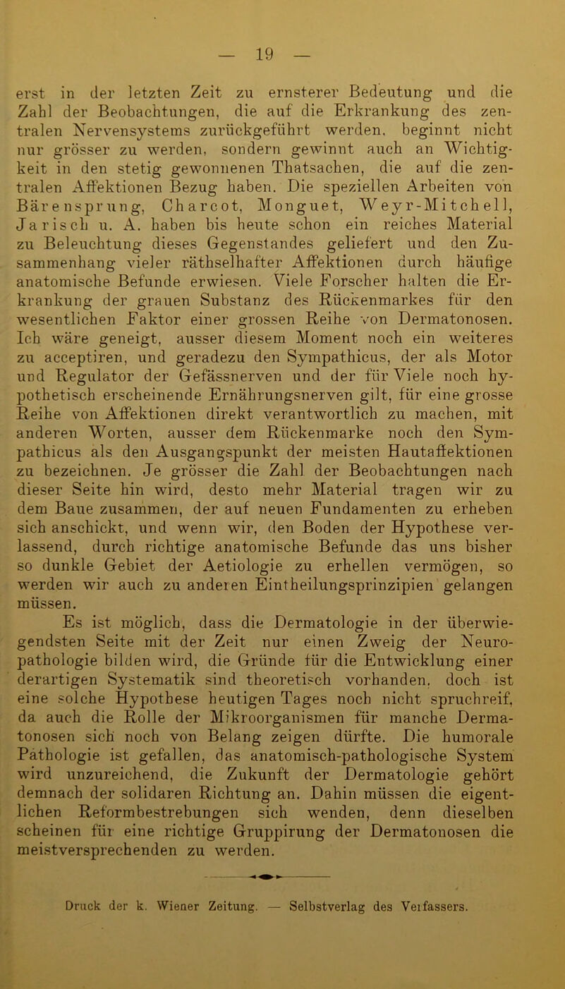 erst in der letzten Zeit zu ernsterer Bedeutung und die Zahl der Beobachtungen, die auf die Erkrankung des zen- tralen Nervensystems zurückgeführt werden, beginnt nicht nur grösser zu werden, sondern gewinnt auch an Wichtig- keit in den stetig gewonnenen Thatsachen, die auf die zen- tralen Affektionen Bezug haben. Die speziellen Arbeiten von Bärensprung, Charcot, Monguet, Weyr-Mitch eil, Ja risch u. A. haben bis heute schon ein reiches Material zu Beleuchtung dieses Gegenstandes geliefert und den Zu- sammenhang vieler räthselhafter Affektionen durch häufige anatomische Befunde erwiesen. Viele Forscher halten die Er- krankung der grauen Substanz des Rückenmarkes für den wesentlichen Faktor einer grossen Reihe von Dermatonosen. Ich wäre geneigt, ausser diesem Moment noch ein weiteres zu acceptiren, und geradezu den Sympathicus, der als Motor und Regulator der Gefässnerven und der für Viele noch hy- pothetisch erscheinende Ernährungsnerven gilt, für eine grosse Reihe von Affektionen direkt verantwortlich zu machen, mit anderen Worten, ausser dem Rückenmarke noch den Sym- pathicus als den Ausgangspunkt der meisten Hautaffektionen zu bezeichnen. Je grösser die Zahl der Beobachtungen nach dieser Seite hin wird, desto mehr Material tragen wir zu dem Baue zusammen, der auf neuen Fundamenten zu erheben sich anschickt, und wenn wir, den Boden der Hypothese ver- lassend, durch richtige anatomische Befunde das uns bisher so dunkle Gebiet der Aetiologie zu erhellen vermögen, so werden wir auch zu anderen Eintheilungsprinzipien gelangen müssen. Es ist möglich, dass die Dermatologie in der überwie- gendsten Seite mit der Zeit nur einen Zweig der Neuro- pathologie bilden wird, die Gründe für die Entwicklung einer derartigen Systematik sind theoretisch vorhanden, doch ist eine solche Hypothese heutigen Tages noch nicht spruchreif, da auch die Rolle der Mikroorganismen für manche Derma- tonosen sich noch von Belang zeigen dürfte. Die humorale Pathologie ist gefallen, das anatomisch-pathologische System wird unzureichend, die Zukunft der Dermatologie gehört demnach der solidaren Richtung an. Dahin müssen die eigent- lichen Reformbestrebungen sich wenden, denn dieselben scheinen für eine richtige Gruppirung der Dermatonosen die meistversprechenden zu werden. Druck der k. Wiener Zeitung. — Selbstverlag des Verfassers.