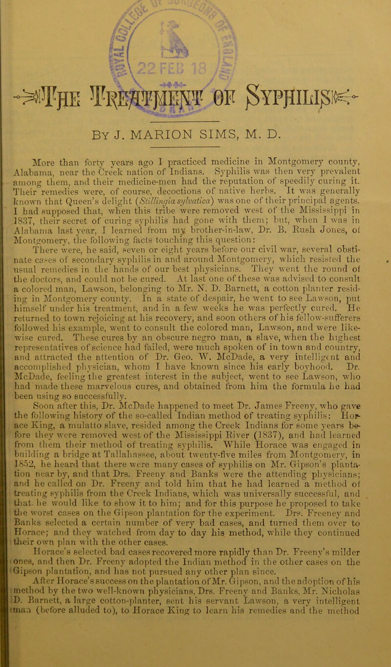 By J. MARION SIMS, M. D. More than forty years ago I practiced medicine in Montgomery county, Alabama, near the Creek nation of Indians. Syphilis was then very prevalent among them, and their medicine-men had the reputation of speedily curing it. Their remedies were, of course, decoctions of native herbs. _ It was generally known that Queen’s delight (Slillingia sylvaiica) was one of their principal agents. I had supposed that, when this tribe were removed west of the Mississippi in 1837, their secret of curing syphilis had gone with them; but, when I was in Alabama last year, I learned from my brother-in-law, Dr. B. Rush Jones, ol Montgomery, the following facts touching this question: There were, he said, seven or eight years before our civil war, several obsti- nate cases of secondary syphilis in and around Montgomery, which resisted the usual remedies in the hands of our best physicians. They went the round of the doctors, and could not be cured. At last one of these was advised to consult a colored man, Lawson, belonging to Mr. N. D. Barnett, a cotton planter resid- ing in Montgomery county. In a state of despair, he went to see Lawson, put himself under his treatment, and in a few weeks he was perfectly cured. He returned to town rejoicing at his recovery, and soon others of his fellow-sufferers followed his example, went to consult the colored man, Lawson, and were like- wise cured. These cures by an obscure negro man, a slave, when the highest representatives of science had failed, were much spoken of in town and country, and attracted the attention of Dr. Geo. W. McDade, a very intelligent and accomplished physician, whom I have known since his early bo3rhood. Dr. McDade, feeling the greatest interest in the subject, went to see Lawson, who had made these marvelous cures, and obtained from him the formula he had been using so successfully. Soon after this, Dr. McDade happened to meet Dr. James Freeny, who gave the following history of the so-called Indian method of treating syphilis: Hor- ace King, a mulatto slave, resided among the Creek Indians for some years be- fore they were removed west of the Mississippi River (1837), and had learned from them their method of treating syphilis. While Horace was engaged in building a bridge at Tallahassee, about twenty-five miles from Montgomery, in 1852, he heard that there were many cases of syphilis on Mr. Gipson’s planta- tion near by, and that Drs. Freeny and Banks were the attending physicians; and he called on Dr. Freeny and told him that he had learned a method of treating syphilis from the Creek Indians, which was universally successful, and that- be would like to show it to him; and for this purpose he proposed to take tiie worst cases on the Gipson plantation for the experiment. Drs. Freeney and Banks selected a certain number of very bad cases, and turned them over to Horace; and they watched from day to day his method, while they continued their own plan with the other cases. Horace’s selected bad cases recovered more rapidly than Dr. Freeny’s milder ones, and then Dr. Freeny adopted the Indian method in the other cases on the Gipson plantation, and has not pursued any other plan since. After Horace’s success on the plantation of Mr. Gipson, and the adoption of his method by the two well-known physicians, Drs. Freeny and Banks, Mr. Nicholas D. Barnett, a large cotton-planter, sent his servant Lawson, a very intelligent 'tna.i (before alluded to), to Horace King to learn his remedies and the method