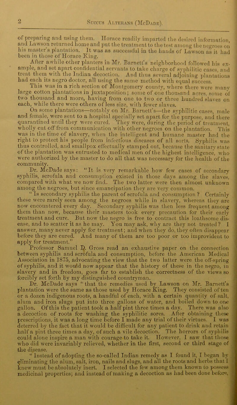 of preparing and using them. Horace readily imparted the desired information, and Lawson returned home and put the treatment to the test among the negroes on his master’s plantation. It was as successful in the hands of Lawson as it had been in those of Horace King. After awhile other planters in Mr. Barnett’s neighborhood followed his ex- ample, and set apart confidential servants to take charge of syphilitic cases, and treat them with the Indian decoction. And thus several adjoining plantations had each its negro doctor, all using the same method with equal success. This was in a rich section of Montgomery county, where there were many large cotton plantations in juxtaposition; some of one thousand acres, some of two thousand and more, having from one to two or three hundred slaves on each, while there were others of less size, with fewer slaves. On some plantations—notably on Mr. Barnett’s—the syphilitic cases, male and female, were sent to a hospital specially set apart for the purpose, and there quarantined until they were cured. They were, during the period of treatment, wholly cut off from communication with other negroes on the plantation. This was in the time of slavery, when the intelligent and humane master had the right to protect his people from infectious diseases of all sorts. Syphilis was thus controlled, and smallpox effectually stamped out, because the sanitary state of the plantation was entrusted to medical men of the highest intelligence, who were authorized by the master to do all that was necessary for the health of the community. Dr. McDade says: “It is very remarkable how few cases of secondary syphilis, scrofula and consumption existed in those days among the slaves, compared with what we now find.. The two latter were then almost unknown among the negroes, but since emancipation they are very common. “ Is secondary syphilis the parent of scrofula and consumption ? Certainly these were rarely seen among the negroes while in slavery, whereas they are now encountered every day. Secondary syphilis was then less frequent among them than now, because their masters took every precaution for their earlv treatment and cure. But now the negro is free to contract this loathsome dis- ease, and to scatter it as he may. You may ask, why are they not treated ? I answer, many never apply for treatment; and when they do, they often disappear before they are cured. And many of them are too poor or too improvident to apply for treatment.” Professor Samuel D. Gross read an exhaustive paper on the connection between syphilis and scrofula and consumption, before the American Medical Association in 1875, advocating the view that the two latter were the offspring of syphilis, and it would now appear that the history of these in the negro, in slavery and in freedom, goes far to establish the correctness of the views so forcibly set forth by my distinguished countryman. Dr. McDade says “that the remedies used by Lawson on Mr. Barnett’s plantation were the same as those used by Horace King. They consisted of ten or a dozen indigenous roots, a handful of each, with a certain quantity of salt, alum and iron slugs put into three gallons of water, and boiled down to one gallon. Of this the patient took a half pint three times a day. There was also a decoction of roots for washing the syphilitic sores. After obtaining these prescriptions, it was a long time before I made any trial of their virtues. I was deterred by the fact that it would be difficult for any patient to drink and retain half a pint three times a day, of such a vile decoction. The horrors of syphilis could alone inspire a man with courage to take it. However, I saw that those who did were invariably relieved, whether in the first, second or third stage of the disease. “ Instead of adopting the so-called Indian remedy as I found it, I began by I eliminating the alum, salt, iron, nails and slugs, and all the roots and herbs that 1 knew must be absolutely inert I selected the few among them known to possess | medicinal properties; and instead of making a decoction as had been done before, 1