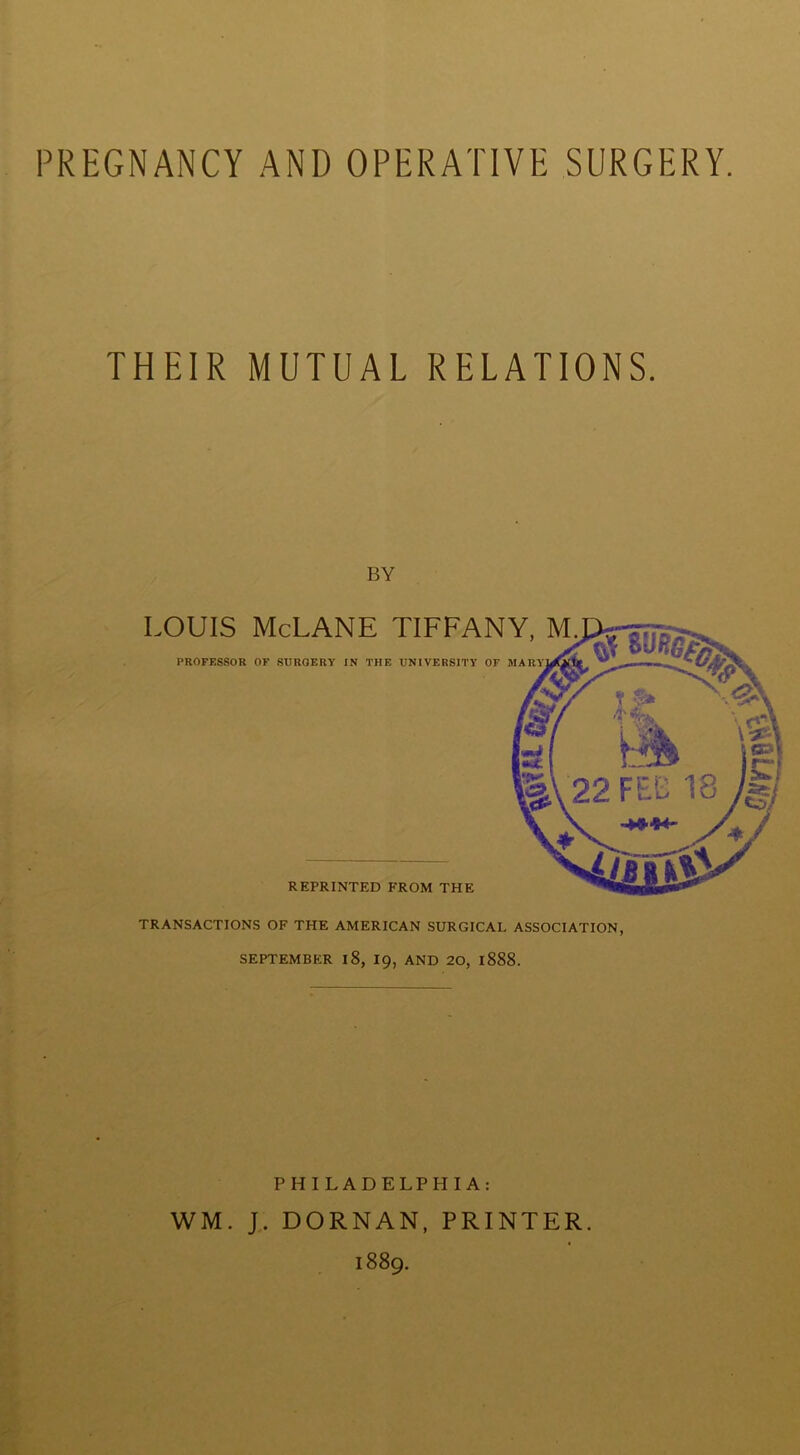 PREGNANCY AND OPERATIVE SURGERY. THEIR MUTUAL RELATIONS. BY TRANSACTIONS OF THE AMERICAN SURGICAL ASSOCIATION, SEPTEMBER l8, 19, AND 20, l888. PHILADELPHIA: WM. J. DORNAN, PRINTER. 1889.