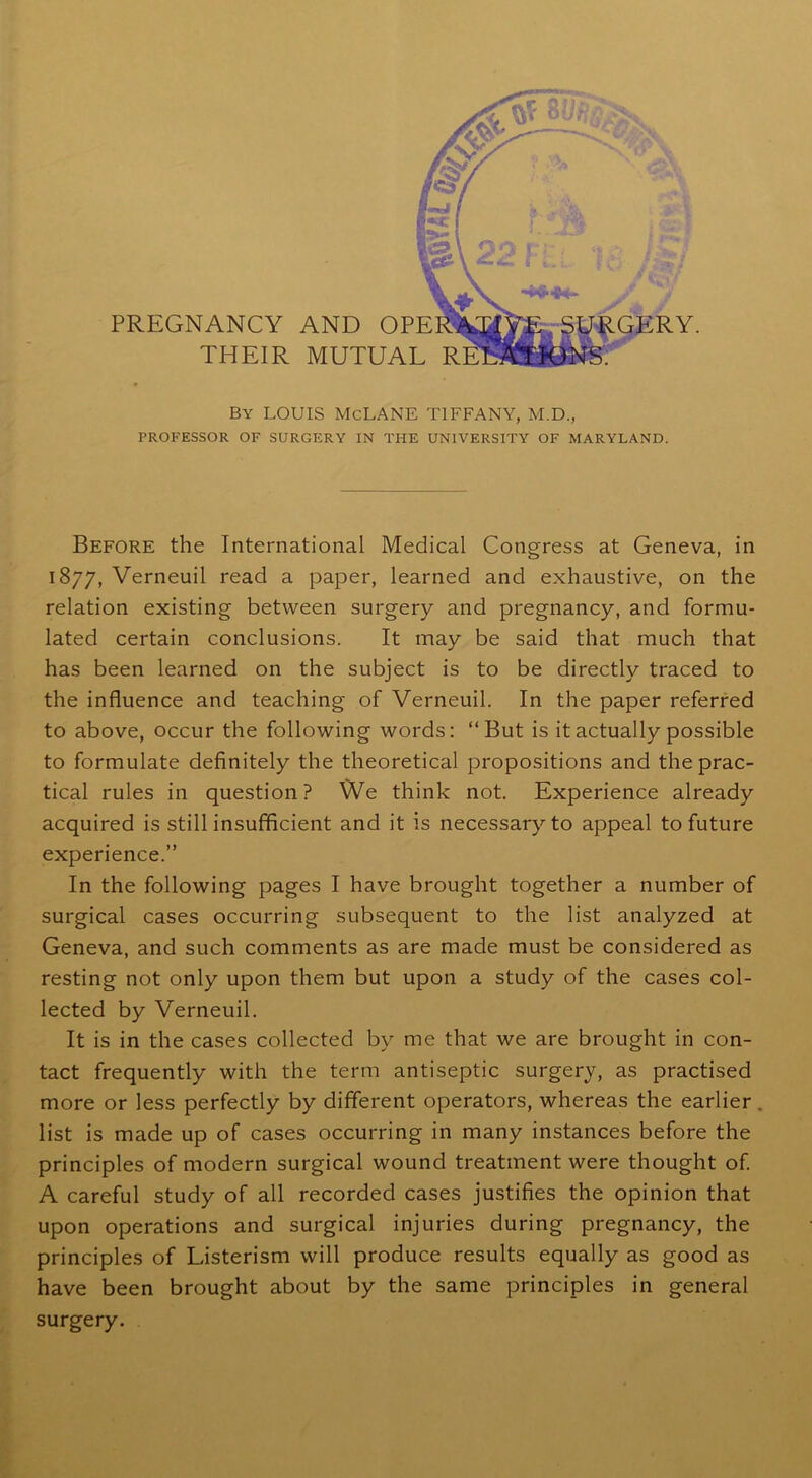 PREGNANCY AND OP THEIR MUTUAI By LOUIS McLANE TIFFANY, M.D., PROFESSOR OF SURGERY IN TPIE UNIVERSITY OF MARYLAND. Before the International Medical Congress at Geneva, in 1877, Verneuil read a paper, learned and exhaustive, on the relation existing between surgery and pregnancy, and formu- lated certain conclusions. It may be said that much that has been learned on the subject is to be directly traced to the influence and teaching of Verneuil. In the paper referred to above, occur the following words: “But is it actually possible to formulate definitely the theoretical propositions and the prac- tical rules in question? We think not. Experience already acquired is still insufficient and it is necessary to appeal to future experience.” In the following pages I have brought together a number of surgical cases occurring subsequent to the list analyzed at Geneva, and such comments as are made must be considered as resting not only upon them but upon a study of the cases col- lected by Verneuil. It is in the cases collected by me that we are brought in con- tact frequently with the term antiseptic surgery, as practised more or less perfectly by different operators, whereas the earlier . list is made up of cases occurring in many instances before the principles of modern surgical wound treatment were thought of. A careful study of all recorded cases justifies the opinion that upon operations and surgical injuries during pregnancy, the principles of Listerism will produce results equally as good as have been brought about by the same principles in general surgery.