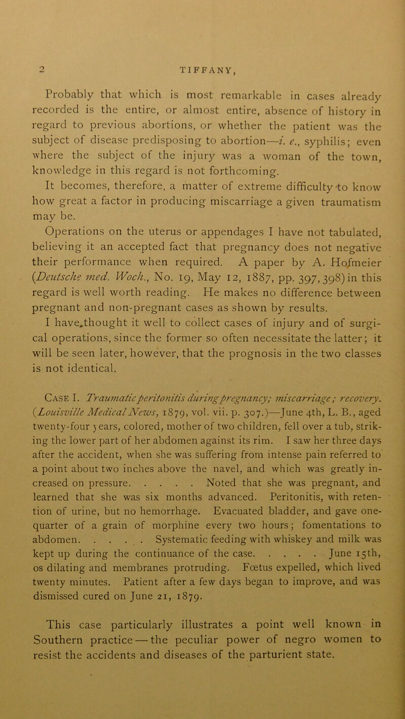 Probably that which is most remarkable in cases already recorded is the entire, or almost entire, absence of history in regard to previous abortions, or whether the patient was the subject of disease predisposing to abortion—i. e., syphilis; even where the subject of the injury was a woman of the town, knowledge in this regard is not forthcoming. It becomes, therefore, a matter of extreme difficulty to know how great a factor in producing miscarriage a given traumatism may be. Operations on the uterus or appendages I have not tabulated, believing it an accepted fact that pregnancy does not negative their performance when required. A paper by A. Hojmeier (.Deutsche med. Woch., No. 19, May 12, 1887, pp. 397, 398) in this regard is well worth reading. He makes no difference between pregnant and non-pregnant cases as shown by results. I have.thought it well to collect cases of injury and of surgi- cal operations, since the former so often necessitate the latter; it wall be seen later, however, that the prognosis in the two classes is not identical. Case I. Traumatic peritonitis during pregnancy; miscarriage; recovery. (.Louisville Medical News, 1879, v°h v^- P- 3°7-)—June 4th, L. B., aged twenty-four ) ears, colored, mother of two children, fell over a tub, strik- ing the lower part of her abdomen against its rim. I saw her three days after the accident, when she was suffering from intense pain referred to a point about two inches above the navel, and which was greatly in- creased on pressure Noted that she was pregnant, and learned that she was six months advanced. Peritonitis, with reten- tion of urine, but no hemorrhage. Evacuated bladder, and gave one- quarter of a grain of morphine every two hours; fomentations to abdomen Systematic feeding with whiskey and milk was kept up during the continuance of the case June 15th, os dilating and membranes protruding. Foetus expelled, which lived twenty minutes. Patient after a few days began to improve, and was dismissed cured on June 21, 1879. This case particularly illustrates a point well known in Southern practice — the peculiar power of negro women to resist the accidents and diseases of the parturient state.