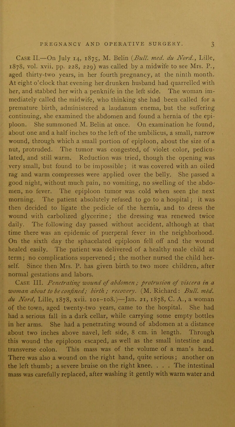 Case II.—On July 14, 1875, M. Belin {Bull. med. du Nord., Lille, 1878, vol. xvii, pp. 228, 229) was called by a midwife to see Mrs. P., aged thirty-two years, in her fourth pregnancy, at the ninth month. At eight o’clock that evening her drunken husband had quarrelled with her, and stabbed her with a penknife in the left side. The woman im- mediately called the midwife, who thinking she had been called for a premature birth, administered a laudanum enema, but the suffering continuing, she examined the abdomen and found a hernia of the epi- ploon. She summoned M. Belin at once. On examination he found, about one and a half inches to the left of the umbilicus, a small, narrow wound, through which a small portion of epiploon, about the size of a nut, protruded. The tumor was congested, of violet color, pedicu- lated, and still warm. Reduction was tried, though the opening was very small, but found to be impossible; it was covered with an oiled rag and warm compresses were applied over the belly. She passed a good night, without much pain, no vomiting, no swelling of the abdo- men, no fever. The epiploon tumor was cold when seen the next morning. The patient absolutely refused to go to a hospital; it was then decided to ligate the pedicle of the hernia, and to dress the wound with carbolized glycerine; the dressing was renewed twice daily. The following day passed without accident, although at that time there was an epidemic of puerperal fever in the neighborhood. On the sixth day the sphacelated epiploon fell off and the wound healed easily. The patient was delivered of a healthy male child at term; no complications supervened; the mother nursed the child her- self. Since then Mrs. P. has given birth to two more children, after normal gestations and labors. Case III. Penetrating wound of abdomen ; protrusion of viscera in a woman about to be confined; birth; recovery. (M. Richard : Bull. med. du Nord, Lille, 1878, xvii. 101-108.)—Jan. 21, 1878, C. A., a woman of the town, aged twenty-two years, came to the hospital. She had had a serious fall in a dark cellar, while carrying some empty bottles in her arms. She had a penetrating wound of abdomen at a distance about two inches above navel, left side, 8 cm. in length. Through this wound the epiploon escaped, as well as the small intestine and transverse colon. This mass was of the volume of a man’s head. There was also a wound on the right hand, quite serious; another on the left thumb; a severe bruise on the right knee. . . . The intestinal mass was carefully replaced, after washing it gently with warm water and