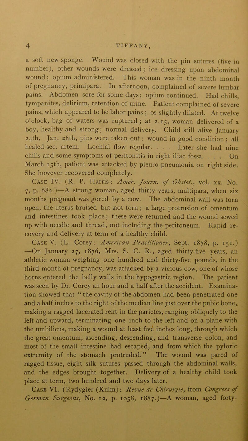 a soft new sponge. Wound was closed with the pin sutures (five in number), other wounds were dressed; ice dressing upon abdominal wound; opium administered. This woman was in the ninth month of pregnancy, primipara. In afternoon, complained of severe lumbar pains. Abdomen sore for some days; opium continued. Had chills, tympanites, delirium, retention of urine. Patient complained of severe pains, which appeared to be labor pains ; os slightly dilated. At twelve o’clock, bag of waters was ruptured; at 2.15, woman delivered of a boy, healthy and strong; normal delivery. Child still alive January 24th, Jan. 28th, pins were taken out: wound in good condition; all healed sec. artem. Lochial flow regular. . . . Later she had nine chills and some symptoms of peritonitis in right iliac fossa. ... On March 15th, patient was attacked by pleuro pneumonia on right side. She however recovered completely. Case IV. (R. P. Harris: Amer. fourn. of Obstet., vol. xx. No. 7, p. 682.)—A strong woman, aged thirty years, multipara, when six months pregnant was gored by a cow. The abdominal wall was torn open, the uterus bruised but not torn ; a large protrusion of omentum and intestines took place; these were returned and the wound sewed up with needle and thread, not including the peritoneum. Rapid re- covery and delivery at term of a healthy child. Case V. (L. Corey: American Practitioner, Sept. 1878, p. 151.) —On January 27, 1876, Mrs. S. C. R., aged thirty-five years, an athletic woman weighing one hundred and thirty-five pounds, in the third month of pregnancy, was attacked by a vicious cow, one of whose horns entered the belly walls in the hypogastric region. The patient was seen by Dr. Coney an hour and a half after the accident. Examina- tion showed that ‘‘the cavity of the abdomen had been penetrated one and a half inches to the right of the median line just over the pubic bone,, making a ragged lacerated rent in the parietes, ranging obliquely to the left and upward, terminating one inch to the left and on a plane with the umbilicus, making a wound at least fiv6 inches long, through which the great omentum, ascending, descending, and transverse colon, and most of the small intestine had escaped, and from which the pyloric extremity of the stomach protruded.” The wound was pared of ragged tissue, eight silk sutures passed through the abdominal walls, and the edges brought together. Delivery of a healthy child took place at term, two hundred and two days later. Case VI. (Rydygier (Kulm) : Revue de Chirurgte, from Congress of German Sztrgeons, No. 12, p. 1058, 1887.)—A woman, aged forty-