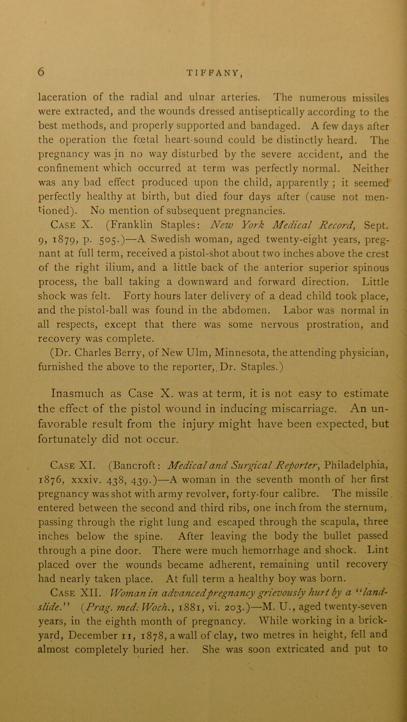 laceration of the radial and ulnar arteries. The numerous missiles were extracted, and the wounds dressed antiseptically according to the best methods, and properly supported and bandaged. A few days after the operation the foetal heart-sound could be distinctly heard. The pregnancy was in no way disturbed by the severe accident, and the confinement which occurred at term was perfectly normal. Neither was any bad effect produced upon the child, apparently ; it seemed perfectly healthy at birth, but died four days after (cause not men- tioned). No mention of subsequent pregnancies. Case X. (Franklin Staples: New York Medical Record, Sept. 9, 1879, P- 5°5-)—A Swedish woman, aged twenty-eight years, preg- nant at full term, received a pistol-shot about two inches above the crest of the right ilium, and a little back of the anterior superior spinous process, the ball taking a downward and forward direction. Little shock was felt. Forty hours later delivery of a dead child took place, and the pistol-ball was found in the abdomen. Labor was normal in all respects, except that there was some nervous prostration, and recovery was complete. (Dr. Charles Berry, of New Ulm, Minnesota, the attending physician, furnished the above to the reporter,, Dr. Staples.) Inasmuch as Case X. was at term, it is not easy to estimate the effect of the pistol wound in inducing miscarriage. An un- favorable result from the injury might have been expected, but fortunately did not occur. Case XI. (Bancroft: Medical and Surgical Reporter, Philadelphia, 1876, xxxiv. 438, 439.)—A woman in the seventh month of her first pregnancy was shot with army revolver, forty-four calibre. The missile entered between the second and third ribs, one inch from the sternum, passing through the right lung and escaped through the scapula, three inches below the spine. After leaving the body the bullet passed through a pine door. There were much hemorrhage and shock. Lint placed over the wounds became adherent, remaining until recovery had nearly taken place. At full term a healthy boy was born. Case XII. Woman in advancedpregnancy grievously hurt by a “land- slide.” (.Prag. med. Woch., 1881, vi. 203.)—M. U., aged twenty-seven years, in the eighth month of pregnancy. While working in a brick- yard, December it, 1878, a wall of clay, two metres in height, fell and almost completely buried her. She was soon extricated and put to
