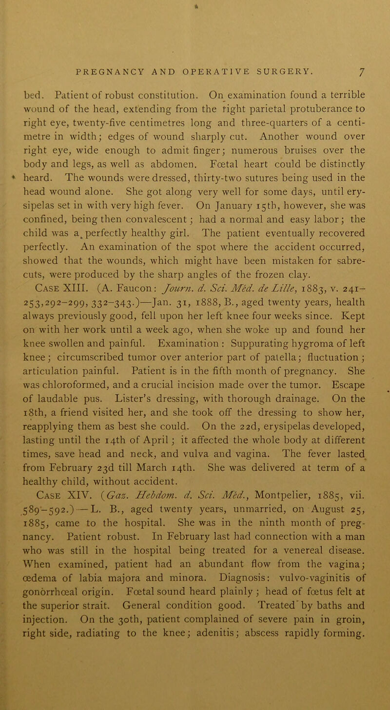 * bed. Patient of robust constitution. On examination found a terrible wound of the head, extending from the tight parietal protuberance to right eye, twenty-five centimetres long and three-quarters of a centi- metre in width; edges of wound sharply cut. Another wound over right eye, wide enough to admit finger; numerous bruises over the body and legs, as well as abdomen. Foetal heart could be distinctly * heard. The wounds were dressed, thirty-two sutures being used in the head wound alone. She got along very well for some days, until ery- sipelas set in with very high fever. On January 15th, however, she was confined, being then convalescent; had a normal and easy labor; the child was a_ perfectly healthy girl. The patient eventually recovered perfectly. An examination of the spot where the accident occurred, showed that the wounds, which might have been mistaken for sabre- cuts, were produced by the sharp angles of the frozen clay. Case XIII. (A. Faucon: Journ. d. Sci. Med. de Lille, 1883, v. 241- 253,292-299, 332-343.)—Jan. 31, 1888, B., aged twenty years, health always previously good, fell upon her left knee four weeks since. Kept on with her work until a week ago, when she woke up and found her knee swollen and painful. Examination : Suppurating hygroma of left knee; circumscribed tumor over anterior part of patella; fluctuation; articulation painful. Patient is in the fifth month of pregnancy. She was chloroformed, and a crucial incision made over the tumor. Escape of laudable pus. Lister’s dressing, with thorough drainage. On the 18th, a friend visited her, and she took off the dressing to show her, reapplying them as best she could. On the 22d, erysipelas developed, lasting until the 14th of April; it affected the whole body at different times, save head and neck, and vulva and vagina. The fever lasted from February 23d till March 14th. She was delivered at term of a healthy child, without accident. Case XIV. (Gaz. Hebdom. d. Sci. Med., Montpelier, 1885, vii. 589-592.) — L. B., aged twenty years, unmarried, on August 25, 1885, came to the hospital. She was in the ninth month of preg- nancy. Patient robust. In February last had connection with a man who was still in the hospital being treated for a venereal disease. When examined, patient had an abundant flow from the vagina; oedema of labia majora and minora. Diagnosis: vulvo-vaginitis of gonorrhoeal origin. Foetal sound heard plainly ; head of foetus felt at the superior strait. General condition good. Treated by baths and injection. On the 30th, patient complained of severe pain in groin, right side, radiating to the knee; adenitis; abscess rapidly forming.