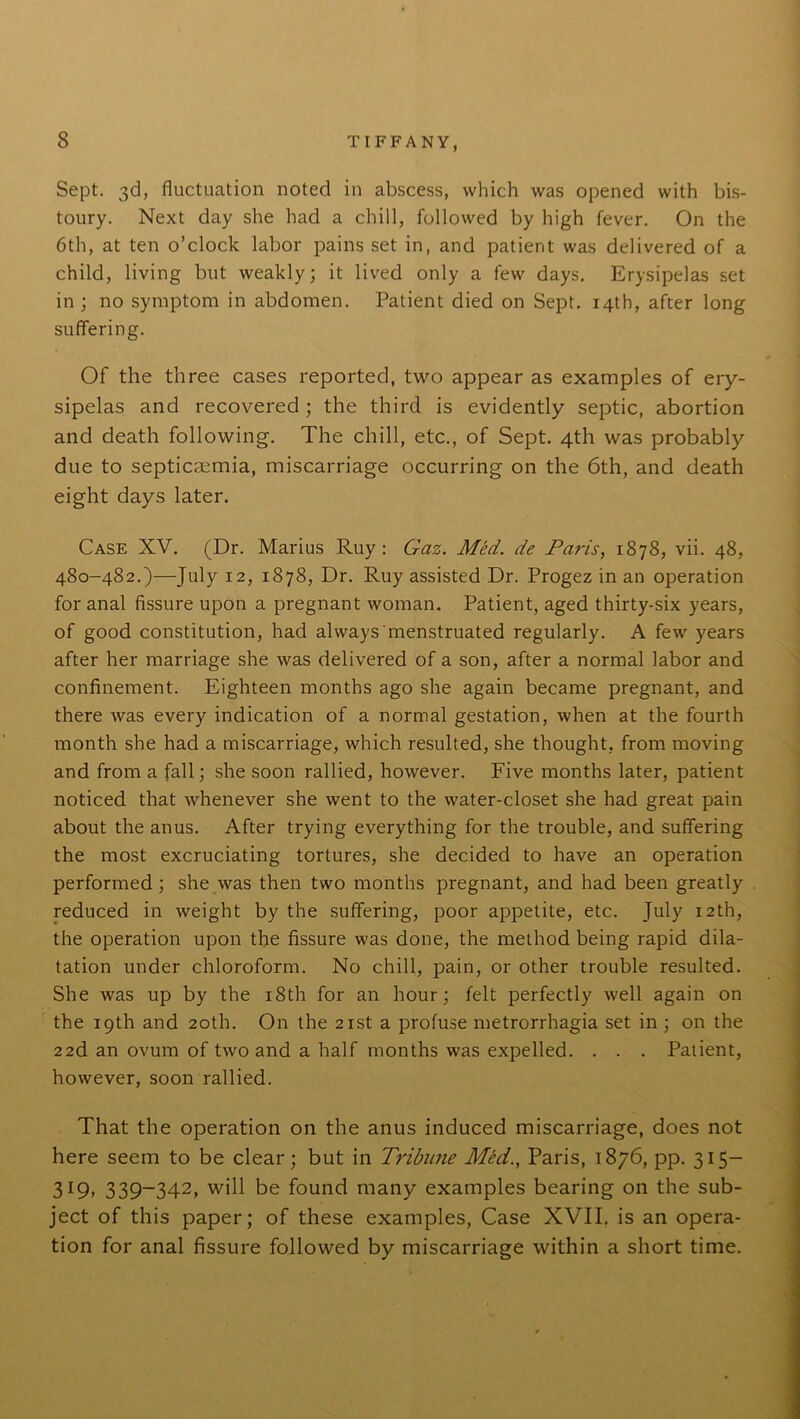 Sept. 3d, fluctuation noted in abscess, which was opened with bis- toury. Next day she had a chill, followed by high fever. On the 6th, at ten o’clock labor pains set in, and patient was delivered of a child, living but weakly; it lived only a few days. Erysipelas set in; no symptom in abdomen. Patient died on Sept. 14th, after long suffering. Of the three cases reported, two appear as examples of ery- sipelas and recovered ; the third is evidently septic, abortion and death following. The chill, etc., of Sept. 4th was probably due to septicaemia, miscarriage occurring on the 6th, and death eight days later. Case XV. (Dr. Marius Ruy : Gaz. Med. de Paris, 1878, vii. 48, 480-482.)—July 12, 1878, Dr. Ruy assisted Dr. Progez in an operation for anal fissure upon a pregnant woman. Patient, aged thirty-six years, of good constitution, had always'menstruated regularly. A few years after her marriage she was delivered of a son, after a normal labor and confinement. Eighteen months ago she again became pregnant, and there was every indication of a normal gestation, when at the fourth month she had a miscarriage, which resulted, she thought, from moving and from a fall; she soon rallied, however. Five months later, patient noticed that whenever she went to the water-closet she had great pain about the anus. After trying everything for the trouble, and suffering the most excruciating tortures, she decided to have an operation performed ; she was then two months pregnant, and had been greatly reduced in weight by the suffering, poor appetite, etc. July 12th, the operation upon the fissure was done, the method being rapid dila- tation under chloroform. No chill, pain, or other trouble resulted. She was up by the 18th for an hour; felt perfectly well again on the 19th and 20th. On the 21st a profuse metrorrhagia set in ; on the 22d an ovum of two and a half months was expelled. . . . Patient, however, soon rallied. That the operation on the anus induced miscarriage, does not here seem to be clear; but in Tribune Med., Paris, 1876, pp. 315— 319, 339-342, will be found many examples bearing on the sub- ject of this paper; of these examples, Case XVII. is an opera- tion for anal fissure followed by miscarriage within a short time.