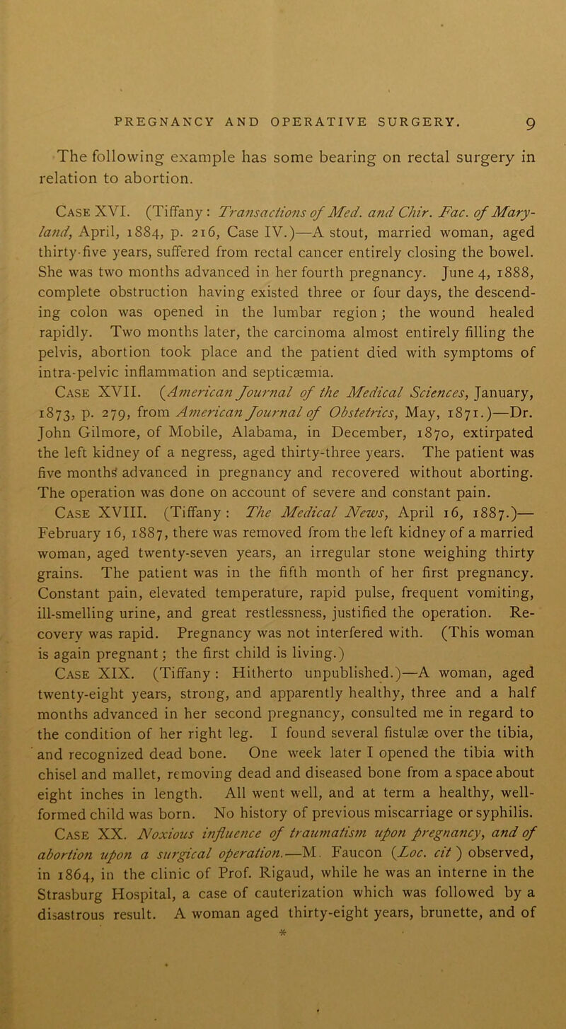 The following example has some bearing on rectal surgery in relation to abortion. Case XVI. (Tiffany: Transactions of Med. and Chir. Fac. of Mary- land, April, 1884, p. 216, Case IV.)—A stout, married woman, aged thirty-five years, suffered from rectal cancer entirely closing the bowel. She was two months advanced in her fourth pregnancy. June 4, 1888, complete obstruction having existed three or four days, the descend- ing colon was opened in the lumbar region; the wound healed rapidly. Two months later, the carcinoma almost entirely filling the pelvis, abortion took place and the patient died with symptoms of intra-pelvic inflammation and septicaemia. Case XVII. (American Journal of the Medical Sciences, January, 1873, p. 279, from American Journal of Obstetrics, May, 1871.)—Dr. John Gilmore, of Mobile, Alabama, in December, 1870, extirpated the left kidney of a negress, aged thirty-three years. The patient was five months advanced in pregnancy and recovered without aborting. The operation was done on account of severe and constant pain. Case XVIII. (Tiffany: The Medical News, April 16, 1887.)— February 16, 1887, there was removed from the left kidney of a married woman, aged twenty-seven years, an irregular stone weighing thirty grains. The patient was in the fifth month of her first pregnancy. Constant pain, elevated temperature, rapid pulse, frequent vomiting, ill-smelling urine, and great restlessness, justified the operation. Re- covery was rapid. Pregnancy was not interfered with. (This woman is again pregnant: the first child is living.) Case XIX. (Tiffany : Hitherto unpublished.)—A woman, aged twenty-eight years, strong, and apparently healthy, three and a half months advanced in her second pregnancy, consulted me in regard to the condition of her right leg. I found several fistulae over the tibia, and recognized dead bone. One week later I opened the tibia with chisel and mallet, removing dead and diseased bone from a space about eight inches in length. All went well, and at term a healthy, well- formed child was born. No history of previous miscarriage or syphilis. Case XX. Noxious influence of traumatism upon pregnancy, and of abortion upon a surgical operation.—M. Faucon (Loc. cit) observed, in 1864, in the clinic of Prof. Rigaud, while he was an interne in the Strasburg Hospital, a case of cauterization which was followed by a disastrous result. A woman aged thirty-eight years, brunette, and of *