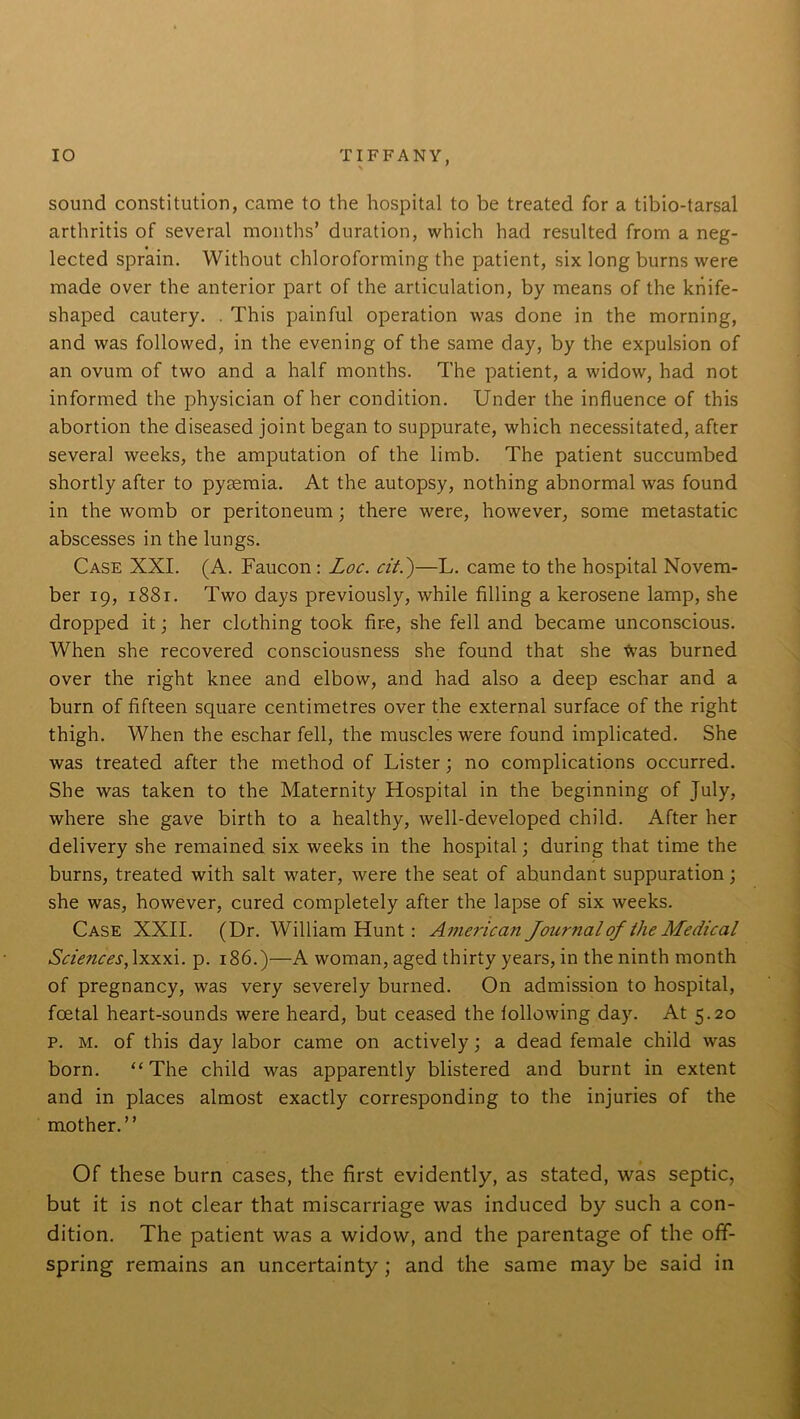 sound constitution, came to the hospital to be treated for a tibio-tarsal arthritis of several months’ duration, which had resulted from a neg- lected sprain. Without chloroforming the patient, six long burns were made over the anterior part of the articulation, by means of the knife- shaped cautery. . This painful operation was done in the morning, and was followed, in the evening of the same day, by the expulsion of an ovum of two and a half months. The patient, a widow, had not informed the physician of her condition. Under the influence of this abortion the diseased joint began to suppurate, which necessitated, after several weeks, the amputation of the limb. The patient succumbed shortly after to pyaemia. At the autopsy, nothing abnormal was found in the womb or peritoneum; there were, however, some metastatic abscesses in the lungs. Case XXI. (A. Faucon : Loc. cit.')—L. came to the hospital Novem- ber 19, 1881. Two days previously, while filling a kerosene lamp, she dropped it; her clothing took fire, she fell and became unconscious. When she recovered consciousness she found that she fras burned over the right knee and elbow, and had also a deep eschar and a burn of fifteen square centimetres over the external surface of the right thigh. When the eschar fell, the muscles were found implicated. She was treated after the method of Lister; no complications occurred. She was taken to the Maternity Hospital in the beginning of July, where she gave birth to a healthy, well-developed child. After her delivery she remained six weeks in the hospital; during that time the burns, treated with salt water, were the seat of abundant suppuration; she was, however, cured completely after the lapse of six weeks. Case XXII. (Dr. William Hunt : American Journal of the Medical Sciences, lxxxi. p. 186.)—A woman, aged thirty years, in the ninth month of pregnancy, was very severely burned. On admission to hospital, foetal heart-sounds were heard, but ceased the following day. At 5.20 p. m. of this day labor came on actively; a dead female child was born. “The child was apparently blistered and burnt in extent and in places almost exactly corresponding to the injuries of the mother.” Of these burn cases, the first evidently, as stated, was septic, but it is not clear that miscarriage was induced by such a con- dition. The patient was a widow, and the parentage of the off- spring remains an uncertainty ; and the same may be said in