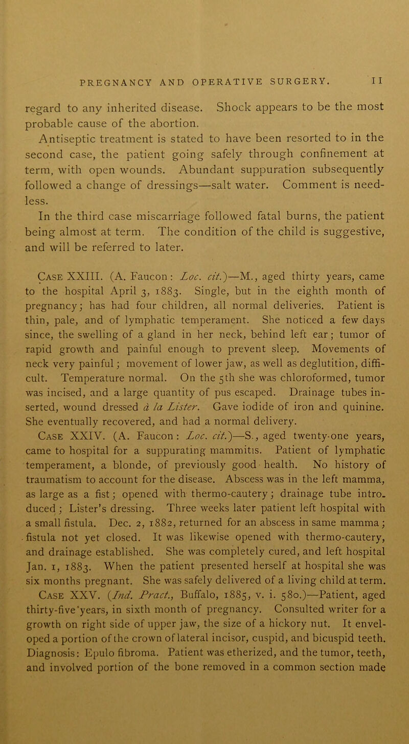 regard to any inherited disease. Shock appears to be the most probable cause of the abortion. Antiseptic treatment is stated to have been resorted to in the second case, the patient going safely through confinement at term, with open wounds. Abundant suppuration subsequently followed a change of dressings—salt water. Comment is need- less. In the third case miscarriage followed fatal burns, the patient being almost at term. The condition of the child is suggestive, and will be referred to later. Case XXIII. (A. Faucon : Loc. cit.)—M., aged thirty years, came to the hospital April 3, 1883. Single, but in the eighth month of pregnancy; has had four children, all normal deliveries. Patient is thin, pale, and of lymphatic temperament. She noticed a few days since, the swelling of a gland in her neck, behind left ear; tumor of rapid growth and painful enough to prevent sleep. Movements of neck very painful; movement of lower jaw, as well as deglutition, diffi- cult. Temperature normal. On the 5th she was chloroformed, tumor was incised, and a large quantity of pus escaped. Drainage tubes in- serted, wound dressed d la Lister. Gave iodide of iron and quinine. She eventually recovered, and had a normal delivery. Case XXIV. (A. Faucon: Loc. cit.)—S., aged twenty-one years, came to hospital for a suppurating mammitis. Patient of lymphatic temperament, a blonde, of previously good health. No history of traumatism to account for the disease. Abscess was in the left mamma, as large as a fist; opened with thermo-cautery; drainage tube intro, duced ; Lister’s dressing. Three weeks later patient left hospital with a small fistula. Dec. 2, 1882, returned for an abscess in same mamma; . fistula not yet closed. It was likewise opened with thermo-cautery, and drainage established. She was completely cured, and left hospital Jan. 1, 1883. When the patient presented herself at hospital she was six months pregnant. She was safely delivered of a living child at term. Case XXV. (Ind. Pract., Buffalo, 1885, v. i. 580.)—Patient, aged thirty-five'years, in sixth month of pregnancy. Consulted writer for a growth on right side of upper jaw, the size of a hickory nut. It envel- oped a portion of the crown of lateral incisor, cuspid, and bicuspid teeth. Diagnosis: Epulo fibroma. Patient was etherized, and the tumor, teeth, and involved portion of the bone removed in a common section made