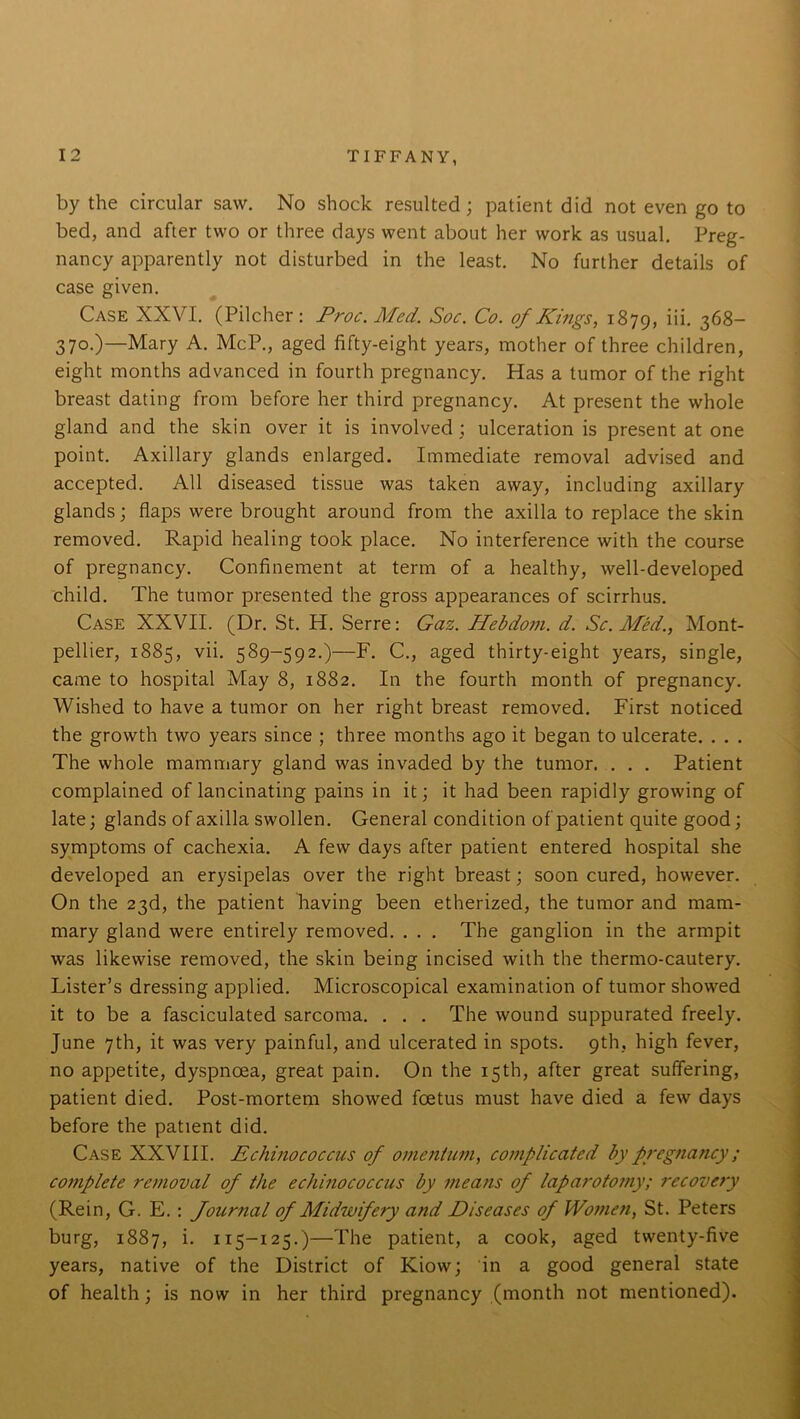 by the circular saw. No shock resulted; patient did not even go to bed, and after two or three days went about her work as usual. Preg- nancy apparently not disturbed in the least. No further details of case given. Case XXVI. (Pilcher: Proc.Mcd. Soc. Co. of Kings, 1879, iii- 368- 370.)—Mary A. McP., aged fifty-eight years, mother of three children, eight months advanced in fourth pregnancy. Has a tumor of the right breast dating from before her third pregnancy. At present the whole gland and the skin over it is involved; ulceration is present at one point. Axillary glands enlarged. Immediate removal advised and accepted. All diseased tissue was taken away, including axillary glands; flaps were brought around from the axilla to replace the skin removed. Rapid healing took place. No interference with the course of pregnancy. Confinement at term of a healthy, well-developed child. The tumor presented the gross appearances of scirrhus. Case XXVII. (Dr. St. H. Serre: Gaz. Hebdom. d. Sc. Med., Mont- pellier, 1885, vii. 589-592.)—F. C., aged thirty-eight years, single, came to hospital May 8, 1882. In the fourth month of pregnancy. Wished to have a tumor on her right breast removed. First noticed the growth two years since ; three months ago it began to ulcerate. . . . The whole mammary gland was invaded by the tumor. ... Patient complained of lancinating pains in it; it had been rapidly growing of late; glands of axilla swollen. General condition of patient quite good; symptoms of cachexia. A few days after patient entered hospital she developed an erysipelas over the right breast; soon cured, however. On the 23d, the patient having been etherized, the tumor and mam- mary gland were entirely removed. . . . The ganglion in the armpit was likewise removed, the skin being incised with the thermo-cautery. Lister’s dressing applied. Microscopical examination of tumor showed it to be a fasciculated sarcoma. . . . The wound suppurated freely. June 7th, it was very painful, and ulcerated in spots. 9th, high fever, no appetite, dyspnoea, great pain. On the 15th, after great suffering, patient died. Post-mortem showed foetus must have died a few days before the patient did. Case XXVIII. Echinococcus of omentum, complicated by pregnancy ; complete removal of the echinococcus by means of laparotomy; recovery (Rein, G. E.: Journal of Midwifery and Diseases of Women, St. Peters burg, 1887, i. 115-125.)—The patient, a cook, aged twenty-five years, native of the District of Kiow; in a good general state of health; is now in her third pregnancy (month not mentioned).