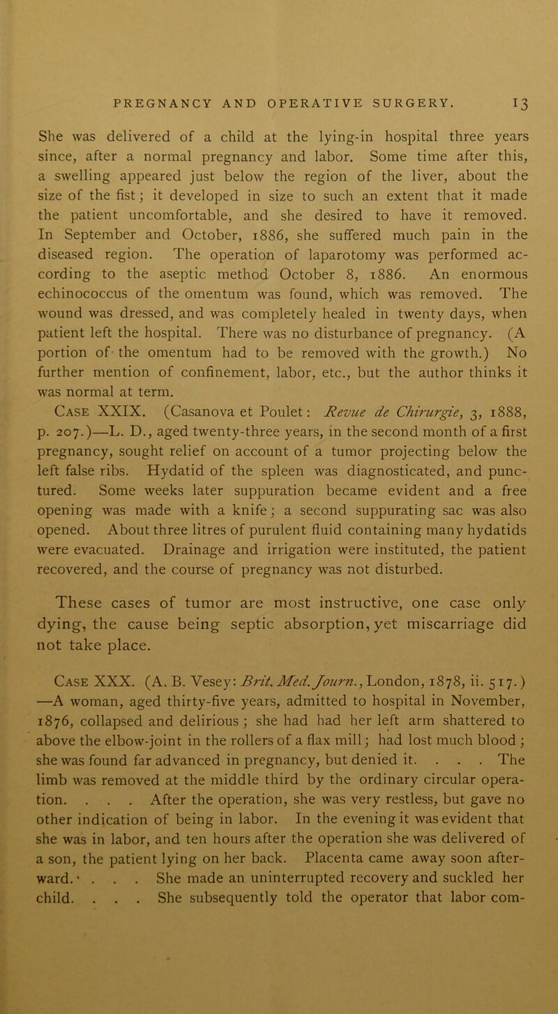 She was delivered of a child at the lying-in hospital three years since, after a normal pregnancy and labor. Some time after this, a swelling appeared just below the region of the liver, about the size of the fist; it developed in size to such an extent that it made the patient uncomfortable, and she desired to have it removed. In September and October, 1886, she suffered much pain in the diseased region. The operation of laparotomy was performed ac- cording to the aseptic method October 8, 1886. An enormous echinococcus of the omentum was found, which was removed. The wound was dressed, and was completely healed in twenty days, when patient left the hospital. There was no disturbance of pregnancy. (A portion of the omentum had to be removed with the growth.) No further mention of confinement, labor, etc., but the author thinks it was normal at term. Case XXIX. (Casanova et Poulet: Revue de Chirurgie, 3, 1888, p. 207.)—L. D., aged twenty-three years, in the second month of a first pregnancy, sought relief on account of a tumor projecting below the left false ribs. Hydatid of the spleen was diagnosticated, and punc- tured. Some weeks later suppuration became evident and a free opening was made with a knife; a second suppurating sac was also opened. About three litres of purulent fluid containing many hydatids were evacuated. Drainage and irrigation were instituted, the patient recovered, and the course of pregnancy was not disturbed. These cases of tumor are most instructive, one case only dying, the cause being septic absorption, yet miscarriage did not take place. Case XXX. (A. B. Yesey: Brit. Med. Journ., London, 1878, ii. 517.) —A woman, aged thirty-five years, admitted to hospital in November, 1876, collapsed and delirious ; she had had her left arm shattered to above the elbow-joint in the rollers of a flax mill; had lost much blood ; she was found far advanced in pregnancy, but denied it. . . . The limb was removed at the middle third by the ordinary circular opera- tion. . . . After the operation, she was very restless, but gave no other indication of being in labor. In the evening it was evident that she was in labor, and ten hours after the operation she was delivered of a son, the patient lying on her back. Placenta came away soon after- ward.’ . . . She made an uninterrupted recovery and suckled her child. . . . She subsequently told the operator that labor com-