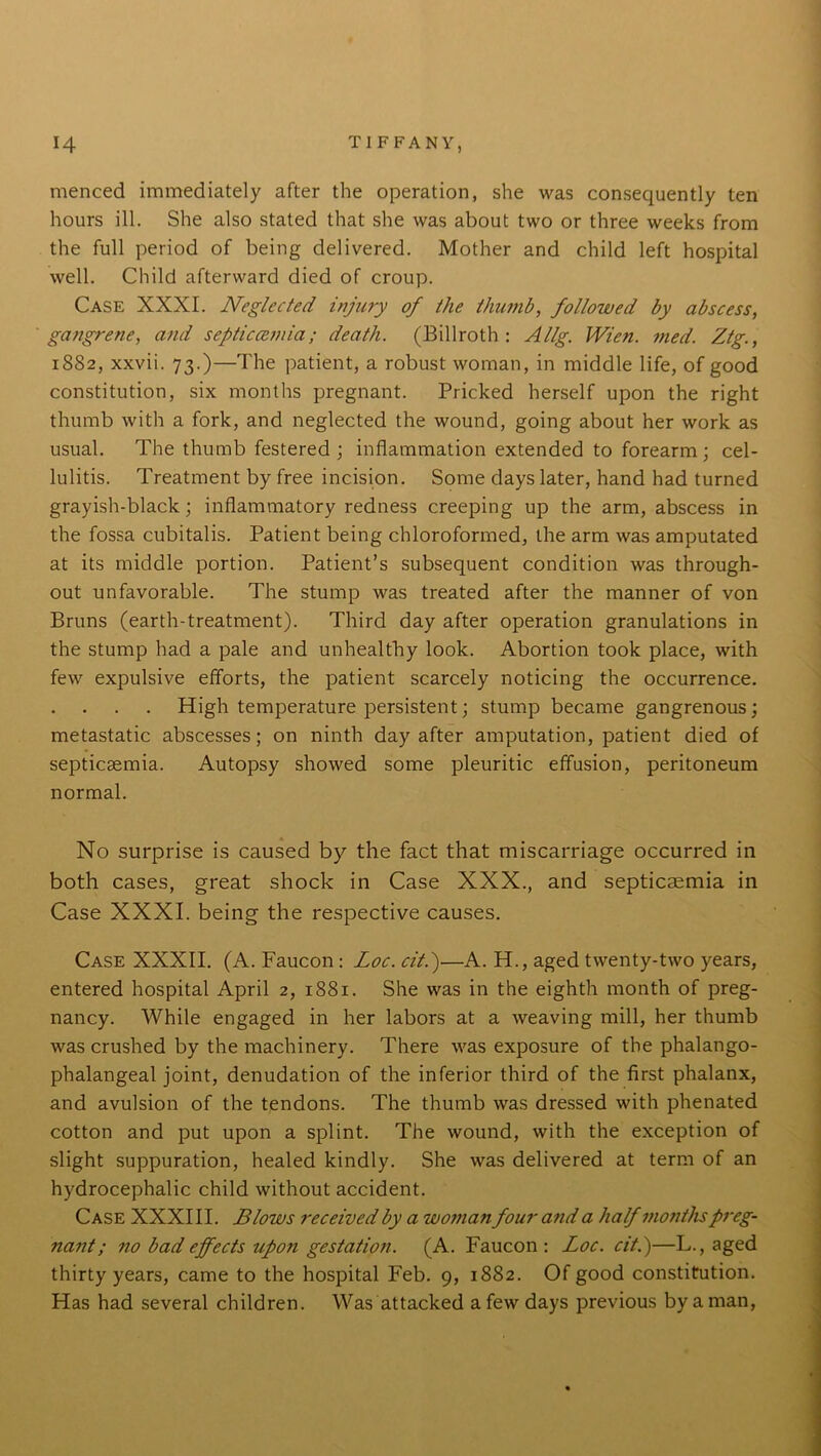 menced immediately after the operation, she was consequently ten hours ill. She also stated that she was about two or three weeks from the full period of being delivered. Mother and child left hospital well. Child afterward died of croup. Case XXXI. Neglected injury of the thumb, followed by abscess, gangrene, and septicaemia; death. (Billroth: Allg. Wien. med. Ztg., 1882, xxvii. 73.)—The patient, a robust woman, in middle life, of good constitution, six months pregnant. Pricked herself upon the right thumb with a fork, and neglected the wound, going about her work as usual. The thumb festered ; inflammation extended to forearm; cel- lulitis. Treatment by free incision. Some days later, hand had turned grayish-black; inflammatory redness creeping up the arm, abscess in the fossa cubitalis. Patient being chloroformed, the arm was amputated at its middle portion. Patient’s subsequent condition was through- out unfavorable. The stump was treated after the manner of von Bruns (earth-treatment). Third day after operation granulations in the stump had a pale and unhealthy look. Abortion took place, with few expulsive efforts, the patient scarcely noticing the occurrence. High temperature persistent; stump became gangrenous; metastatic abscesses; on ninth day after amputation, patient died of septicaemia. Autopsy showed some pleuritic effusion, peritoneum normal. No surprise is caused by the fact that miscarriage occurred in both cases, great shock in Case XXX., and septicaemia in Case XXXI. being the respective causes. Case XXXII. (A. Faucon: Loc. cit.)—A. H., aged twenty-two years, entered hospital April 2, 1881. She was in the eighth month of preg- nancy. While engaged in her labors at a weaving mill, her thumb was crushed by the machinery. There was exposure of the phalango- phalangeal joint, denudation of the inferior third of the first phalanx, and avulsion of the tendons. The thumb was dressed with phenated cotton and put upon a splint. The wound, with the exception of slight suppuration, healed kindly. She was delivered at term of an hydrocephalic child without accident. Case XXXIII. Blows received by a woman four and a half months preg- nant; no bad effects upon gestation. (A. Faucon : Loc. cit.)—L., aged thirty years, came to the hospital Feb. 9, 1882. Of good constitution. Has had several children. Was attacked a few days previous by a man,