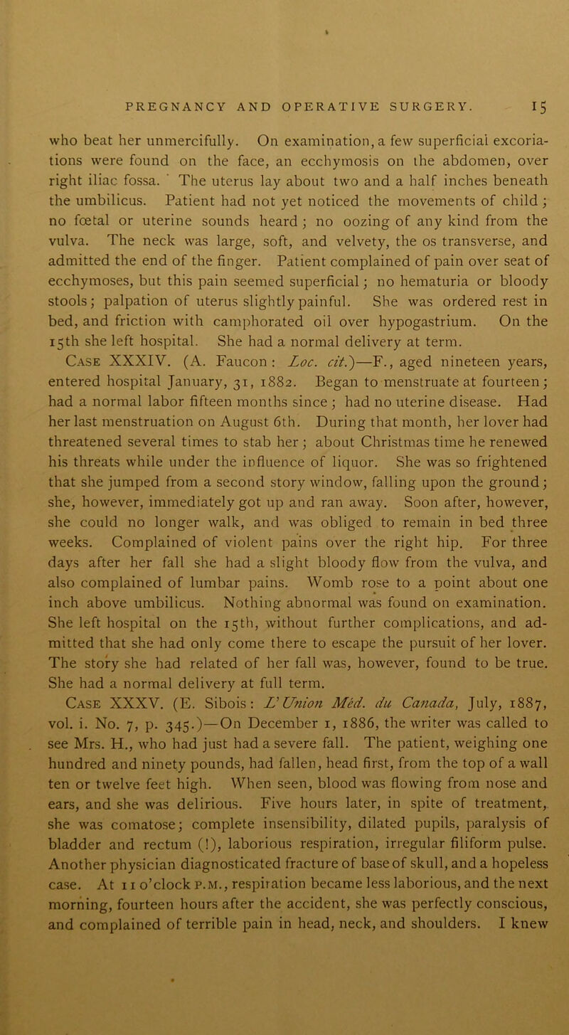 who beat her unmercifully. On examination, a few superficial excoria- tions were found on the face, an ecchymosis on the abdomen, over right iliac fossa. The uterus lay about two and a half inches beneath the umbilicus. Patient had not yet noticed the movements of child ; no foetal or uterine sounds heard ; no oozing of any kind from the vulva. The neck was large, soft, and velvety, the os transverse, and admitted the end of the finger. Patient complained of pain over seat of ecchymoses, but this pain seemed superficial; no hematuria or bloody stools; palpation of uterus slightly painful. She was ordered rest in bed, and friction with camphorated oil over hypogastrium. On the 15th she left hospital. She had a normal delivery at term. Case XXXIV. (A. Faucon : Loc. cit.')—F., aged nineteen years, entered hospital January, 31, 1882. Began to menstruate at fourteen; had a normal labor fifteen months since ; had no uterine disease. Had her last menstruation on August 6th. During that month, her lover had threatened several times to stab her ; about Christmas time he renewed his threats while under the influence of liquor. She was so frightened that she jumped from a second story window, falling upon the ground; she, however, immediately got up and ran away. Soon after, however, she could no longer walk, and was obliged to remain in bed three weeks. Complained of violent pains over the right hip. For three days after her fall she had a slight bloody flow from the vulva, and also complained of lumbar pains. Womb rose to a point about one inch above umbilicus. Nothing abnormal was found on examination. She left hospital on the 15th, without further complications, and ad- mitted that she had only come there to escape the pursuit of her lover. The story she had related of her fall was, however, found to be true. She had a normal delivery at full term. Case XXXV. (E. Sibois : L' Union Med. du Canada, July, 1887, vol. i. No. 7, p. 345.)—On December 1, 1886, the writer was called to see Mrs. H., who had just had a severe fall. The patient, weighing one hundred and ninety pounds, had fallen, head first, from the top of a wall ten or twelve feet high. When seen, blood was flowing from nose and ears, and she was delirious. Five hours later, in spite of treatment, she was comatose; complete insensibility, dilated pupils, paralysis of bladder and rectum (!), laborious respiration, irregular filiform pulse. Another physician diagnosticated fracture of base of skull, and a hopeless case. At 11 o’clock p.m., respiration became less laborious, and the next morning, fourteen hours after the accident, she was perfectly conscious, and complained of terrible pain in head, neck, and shoulders. I knew