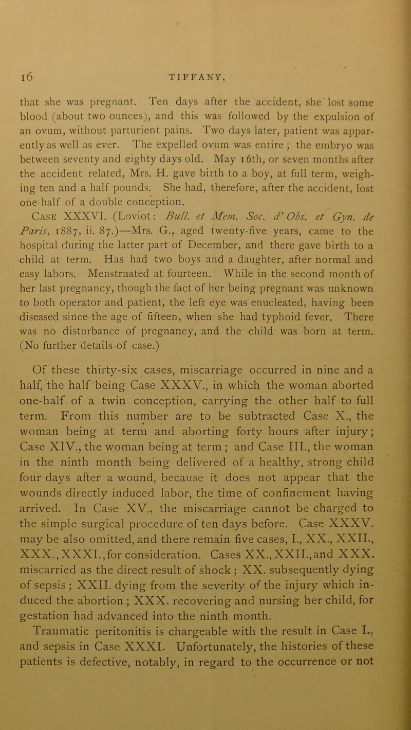 that she was pregnant. Ten days after the accident, she lost some blood (about two ounces), and this was followed by the expulsion of an ovum, without parturient pains. Two days later, patient was appar- ently as well as ever. The expelled ovum was entire ; the embryo was between seventy and eighty days old. May 16th, or seven months after the accident related, Mrs. H. gave birth to a boy, at full term, weigh- ing ten and a half pounds. She had, therefore, after the accident, lost one half of a double conception. Case XXXVI. (Loviot: Bull, et Mem. Soc. d’ Obs. et Gyn. de Paris, 1887, i'- 87.)—Mrs. G., aged twenty-five years, came to the hospital during the latter part of December, and there gave birth to a child at term. Has had two boys and a daughter, after normal and easy labors. Menstruated at fourteen. While in the second month of her last pregnancy, though the fact of her being pregnant was unknown to both operator and patient, the left eye was enucleated, having been diseased since the age of fifteen, when she had typhoid fever. There was no disturbance of pregnancy, and the child was born at term. (No further details of case.) Of these thirty-six cases, miscarriage occurred in nine and a half, the half being Case XXXV., in which the woman aborted one-half of a twin conception, carrying the other half to full term. From this number are to be subtracted Case X., the woman being at term and aborting forty hours after injury; Case XIV., the woman being at term ; and Case III., the woman in the ninth month being delivered of a healthy, strong child four days after a wound, because it does not appear that the wounds directly induced labor, the time of confinement having arrived. In Case XV., the miscarriage cannot be charged to the simple surgical procedure of ten days before. Case XXXV. may be also omitted, and there remain five cases, I., XX., XXII., XXX., XXXI.,for consideration. Cases XX., XXII.,and XXX. miscarried as the direct result of shock ; XX. subsequently dying of sepsis; XXII. dying from the severity of the injury which in- duced the abortion ; XXX. recovering and nursing her child, for gestation had advanced into the ninth month. Traumatic peritonitis is chargeable with the result in Case I., and sepsis in Case XXXI. Unfortunately, the histories of these patients is defective, notably, in regard to the occurrence or not