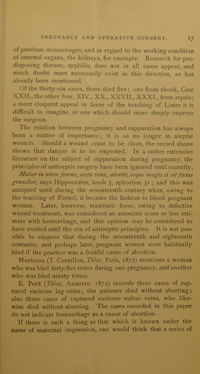 of previous miscarriages, and in regard to the working condition of internal organs, the kidneys, for example. Research for pre- disposing disease, syphilis, does not in all cases appear, and much doubt must necessarily exist in this direction, as has already been mentioned. Of the thirty-six cases, there died five; one from shock, Case XXII., the other four, XIV., XX., XXVII., XXXI., from sepsis; a more eloquent appeal in favor of the teaching of Lister it is difficult to imagine, or one which should more deeply impress the surgeon. The relation between pregnancy and suppuration has always been a matter of importance; it is so no longer in aseptic wounds. Should a wound cease to be clean, the record above shows that danger is to be expected. In a rather extensive literature on the subject of suppuration during pregnancy, the principles of antiseptic surgery have been ignored until recently. Mulier in utero fevens, secta vena, abortit, coque magis si sit foetus grandior, says Hippocrates, book 5, aphorism 31 ; and this was accepted until during the seventeenth century when, owing to the teaching of Fernel, it became the fashion to bleed pregnant women. Later, however, traumatic fever, owing to defective wound treatment, was considered an associate more or less inti- mate with hemorrhage, and this opinion may be considered to have existed until the era of antiseptic principles. It is not pos- sible to suppose that during the seventeenth and eighteenth centuries, and perhaps later, pregnant women were habitually bled if the practice was a fruitful cause of abortion. Moriceau (T. Cornillon, These, Paris, 1872; mentions a woman who was bled forty-five times during one pregnancy, and another who was bled ninety times. E. Petit {These, Auxerre, 1872) records three cases of rup- tured varicose leg veins; the patients died without aborting; also three cases of ruptured varicose vulvar veins, who like- wise died without aborting. The cases recorded in this paper do not indicate hemorrhage as a cause of abortion. If there is such a thing as that which is known under the name of maternal impression, one would think that a series of