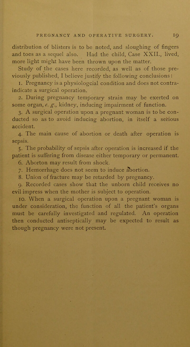 distribution of blisters is to be noted, and sloughing of fingers and toes as a sequel also. Had the child, Case XXII., lived, more light might have been thrown upon the matter. Study of the cases here recorded, as well as of those pre- viously published, I believe justify the following conclusions : 1. Pregnancy is a physiologcial condition and does not contra- indicate a surgical operation. 2. During pregnancy temporary strain may be exerted on some organ, e. g., kidney, inducing impairment of function. 3. A surgical operation upon a pregnant woman is to be con- ducted so as to avoid inducing abortion, in itself a serious accident. 4. The main cause of abortion or death after operation is sepsis. 5. The probability of sepsis after operation is increased if the patient is suffering from disease either temporary or permanent. 6. Aborton may result from shock. 7. Hemorrhage does not seem to induce abortion. 8. Union of fracture may be retarded by pregnancy. 9. Recorded cases show that the unborn child receives no evil impress when the mother is subject to operation. 10. When a surgical operation upon a pregnant woman is under consideration, the function of all the patient’s organs must be carefully investigated and regulated. An operation then conducted antiseptically may be expected to result as though pregnancy were not present.
