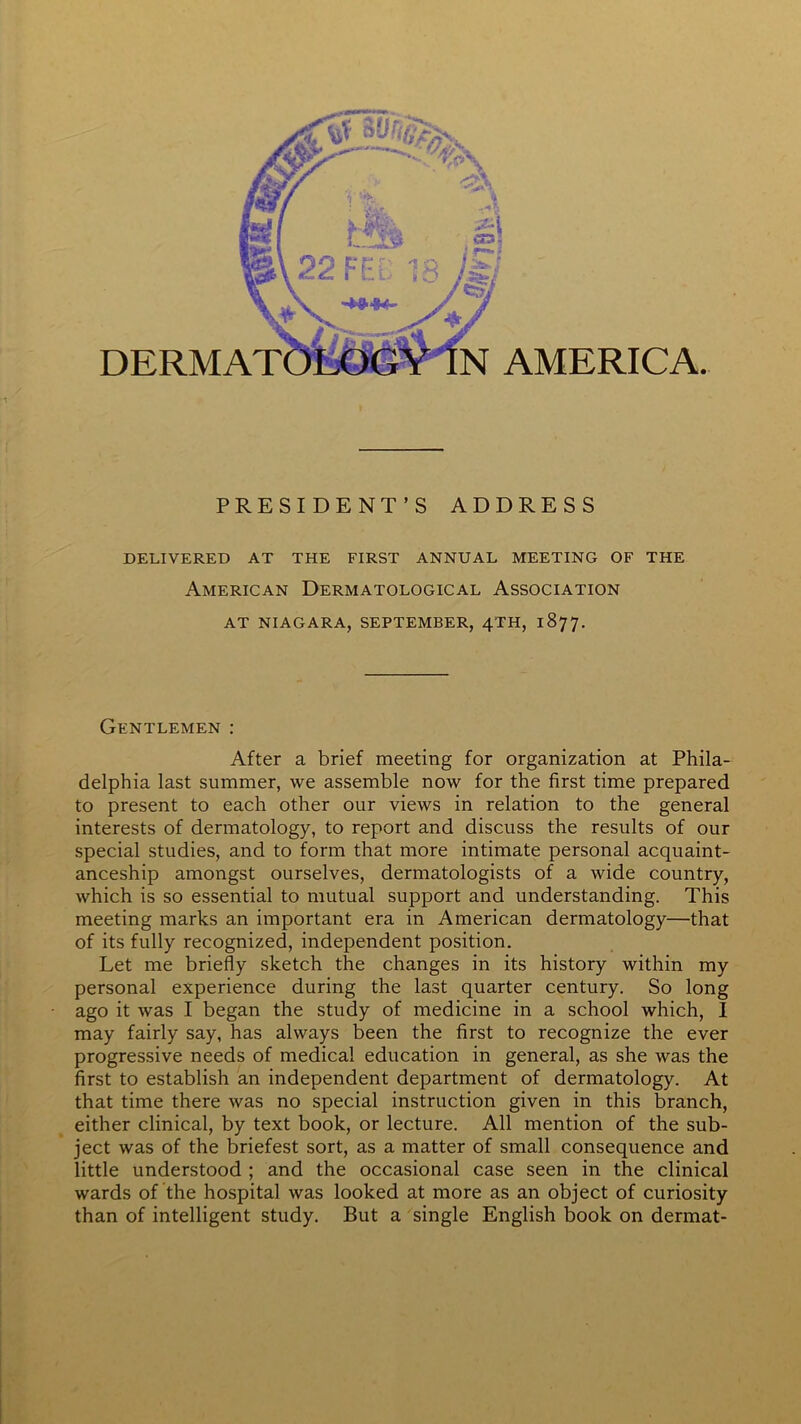 PRESIDENT’S ADDRESS DELIVERED AT THE FIRST ANNUAL MEETING OF THE American Dermatological Association AT NIAGARA, SEPTEMBER, 4TH, 1877. Gentlemen : After a brief meeting for organization at Phila- delphia last summer, we assemble now for the first time prepared to present to each other our views in relation to the general interests of dermatology, to report and discuss the results of our special studies, and to form that more intimate personal acquaint- anceship amongst ourselves, dermatologists of a wide country, which is so essential to mutual support and understanding. This meeting marks an important era in American dermatology—that of its fully recognized, independent position. Let me briefly sketch the changes in its history within my personal experience during the last quarter century. So long ago it was I began the study of medicine in a school which, I may fairly say, has always been the first to recognize the ever progressive needs of medical education in general, as she was the first to establish an independent department of dermatology. At that time there was no special instruction given in this branch, either clinical, by text book, or lecture. All mention of the sub- ject was of the briefest sort, as a matter of small consequence and little understood ; and the occasional case seen in the clinical wards of the hospital was looked at more as an object of curiosity than of intelligent study. But a single English book on dermat-