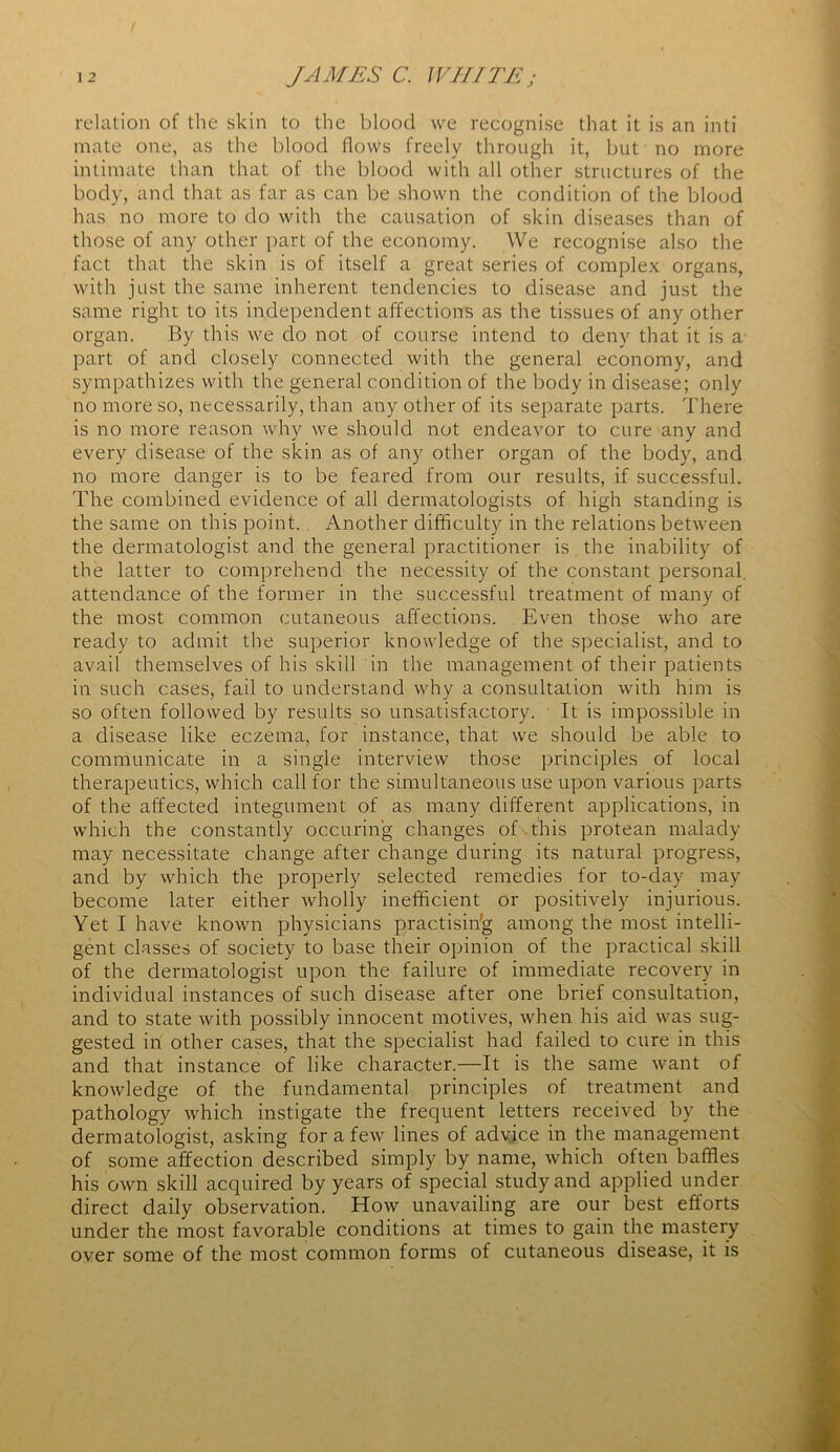 relation of the skin to the blood we recognise that it is an inti mate one, as the blood flows freely through it, but no more intimate than that of the blood with all other structures of the body, and that as far as can be shown the condition of the blood has no more to do with the causation of skin diseases than of those of any other part of the economy. We recognise also the fact that the skin is of itself a great series of complex organs, with just the same inherent tendencies to disease and just the same right to its independent affections as the tissues of any other organ. By this we do not of course intend to deny that it is a part of and closely connected with the general economy, and sympathizes with the general condition of the body in disease; only no more so, necessarily, than any other of its separate parts. There is no more reason why we should not endeavor to cure any and every disease of the skin as of any other organ of the body, and no more danger is to be feared from our results, if successful. The combined evidence of all dermatologists of high standing is the same on this point. Another difficulty in the relations between the dermatologist and the general practitioner is the inability of the latter to comprehend the necessity of the constant personal, attendance of the former in the successful treatment of many of the most common cutaneous affections. Even those who are ready to admit the superior knowledge of the specialist, and to avail themselves of his skill in the management of their patients in such cases, fail to understand why a consultation with him is so often followed by results so unsatisfactory. It is impossible in a disease like eczema, for instance, that we should be able to communicate in a single interview those principles of local therapeutics, which call for the simultaneous use upon various parts of the affected integument of as many different applications, in which the constantly occuring changes of this protean malady may necessitate change after change during its natural progress, and by which the properly selected remedies for to-day may become later either wholly inefficient or positively injurious. Yet I have known physicians practising among the most intelli- gent classes of society to base their opinion of the practical skill of the dermatologist upon the failure of immediate recovery in individual instances of such disease after one brief consultation, and to state with possibly innocent motives, when his aid was sug- gested in other cases, that the specialist had failed to cure in this and that instance of like character.—It is the same want of knowledge of the fundamental principles of treatment and pathology which instigate the frequent letters received by the dermatologist, asking for a few lines of advice in the management of some affection described simply by name, which often baffles his own skill acquired by years of special study and applied under direct daily observation. How unavailing are our best efforts under the most favorable conditions at times to gain the mastery over some of the most common forms of cutaneous disease, it is