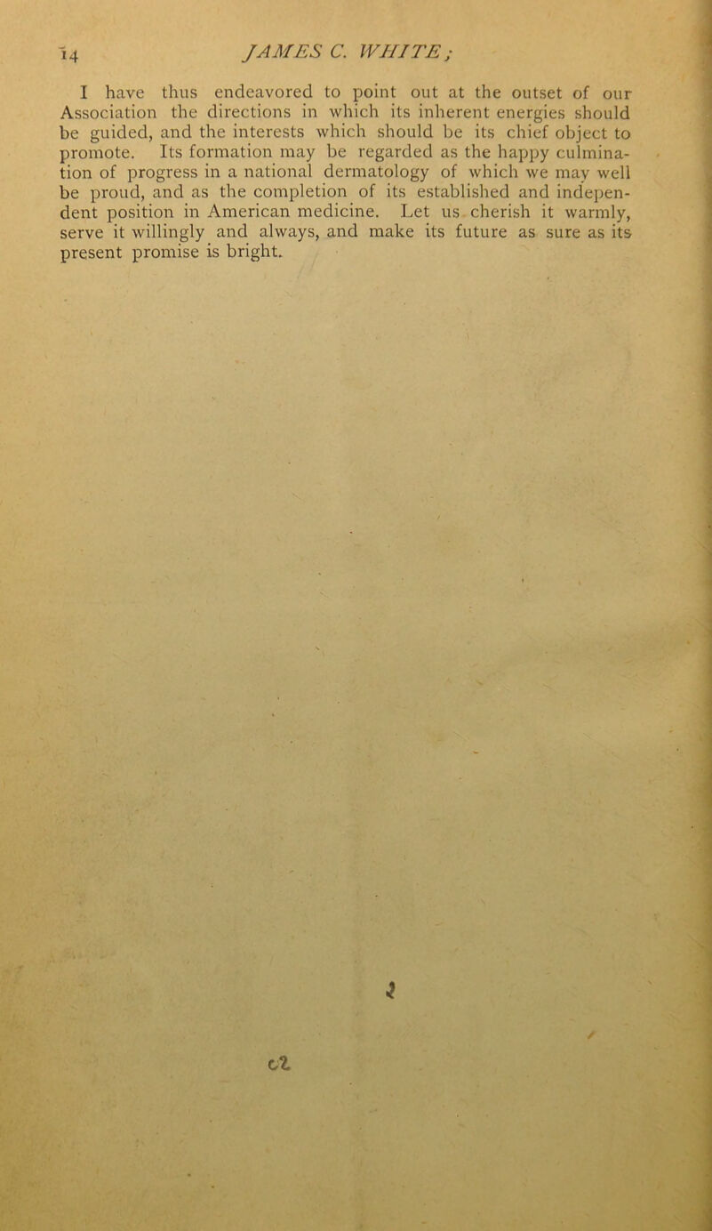 I have thus endeavored to point out at the outset of our Association the directions in which its inherent energies should be guided, and the interests which should be its chief object to promote. Its formation may be regarded as the happy culmina- tion of progress in a national dermatology of which we may well be proud, and as the completion of its established and indepen- dent position in American medicine. Let us cherish it warmly, serve it willingly and always, and make its future as sure as its present promise is bright.