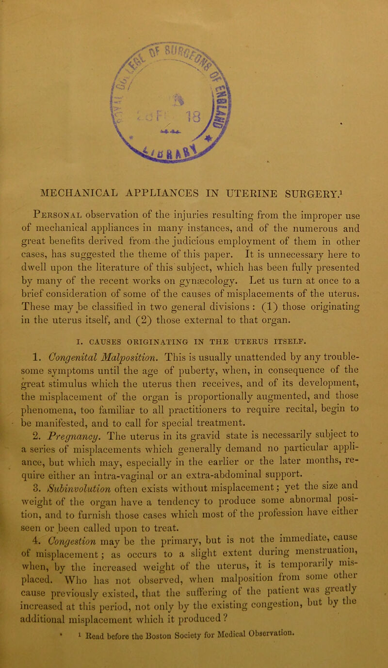 r MECHANICAL APPLIANCES IN UTERINE SURGERY.^ Personal observation of the injuries resulting from the improper use of mechanical appliances in many instances, and of the numerous and great benefits derived from the judicious employment of them in other cases, has suggested the theme of this paper. It is unnecessary here to dwell upon the literature of this subject, which has been fully presented by many of the recent works on gynaecology. Let us turn at once to a brief consideration of some of the causes of misplacements of the uterus. These may be classified in two general divisions : (1) those originating in the uterus itself, and (2) those external to that organ. I. CAUSES ORIGINATING IN THE UTERUS ITSELF. 1. Congenital Malposition. This is usually unattended by any trouble- some symptoms until the age of puberty, when, in consequence of the great stimulus which the uterus then receives, and of its development, the misplacement of the organ is proportionally augmented, and those phenomena, too familiar to all practitioners to require recital, begin to be manifested, and to call for special treatment. 2. Pregnancy. The uterus in its gravid state is necessarily subject to a series of misplacements which generally demand no particular appli- ance, but which may, especially in the eaidier or the later months, re- quire eitiier an intra-vaginal or an extra-abdominal support. 3. Suhinvolution often exists without misplacement yet the size and weight of the organ have a tendency to produce some abnormal posi- tion, and to furnish those cases which most of the profession have eithei seen or been called upon to treat. 4. Congestion may be the primary, but is not the immediate, cause of misplacement; as occurs to a slight extent during mensti nation, when, by the increased weight of the uterus, it is temporarily mis- placed. Who has not observed, when malposition from some other cause previously existed, that the suffering of the patient was greatly increased at this period, not only by the existing congestion, but by t le additional misplacement which it produced ?