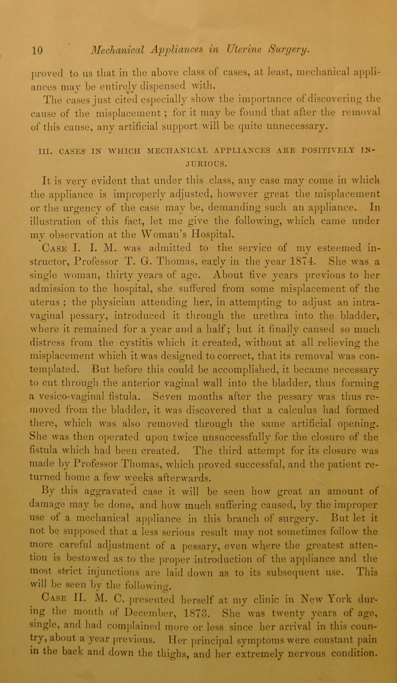 proved to us that in the above class of cases, at least, mechanical appli- ances may be entirejy dispensed with. The cases just cited especially show the importance of discovering the cause of the misplacement ; for it may be found that after the removal of this cause, any artificial support will be quite unnecessary. III. CASES IN WHICH MECHANICAL APPLIANCES ARE POSITIVELY IN- JURIOUS. It is very evident that under this class, any case may come in which the appliance is improperly adjusted, however great the misplacement or the urgency of the case may be, demanding such an appliance. In illustration of this fact, let me give the following, which came under my observation at the Woman’s Hospital. Case I. I. M. was admitted to the service of mv esteemed in- structor. Professor T. G. Thomas, early in the year 1874. She was a single woman, thirty years of age. About five years previous to her admission to the hospital, she suffered from some misplacement of the uterus ; the physician attending her, in attempting to adjust an intra- vaginal pessary, introduced it through the urethra into the bladder, where it remained for a year and a half; but it finally Caused so much distress from the cystitis Avhich it created, without at all relieving the misplacement which it was designed to correct, that its removal was con- templated. But before this could be accomplished, it became necessary to cut through the anterior vaginal wall into the bladder, thus forming a vesico-vaginal fistula. Seven months after the pessary was thus re- moved from the bladder, it was discovered that a calculus had formed there, which was also removed through the same artificial opening. She was then operated upon twice unsuccessfully for the closure of the fistula which had been created. The third attempt for its closure was made by Professor Thomas, which proved successful, and the patient re- turned home a few weeks afterwards. By this aggravated case it will be seen how great an amount of damage may be done, and how much suffering caused, by the improper use of a mechanical appliance in this branch of surgery. But let it not be supposed that a less serious result may not sometimes follow the more careful adjustment of a pessary, even where the greatest atten- tion is bestowed as to the proper introduction of the appliance and the most strict injunctions are laid down as to its subsequent use. This will be seen by the following. Case II. M. C. presented herself at my clinic in New York dur- ing the month of December, 1873. She was twenty years of age, single, and had complained more or less since her arrival in this coun- try, about a year previous. Her principal symptoms were constant pain in the back and down the thighs, and her extremely nervous condition.