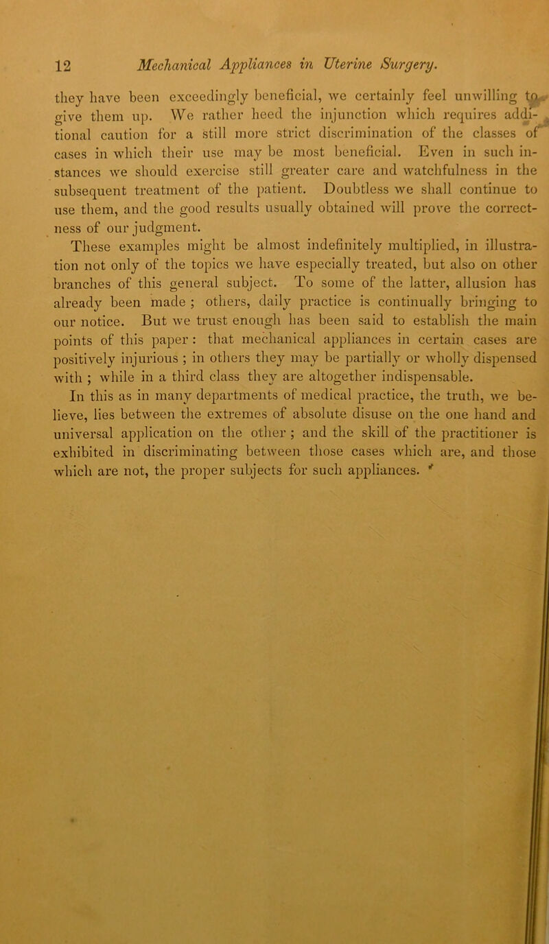 they have been exceedingly beneficial, we certainly feel unwilling give them up. We rather heed the injunction which requires addj- tional caution for a still more strict discrimination of the classes of cases in which their use may be most beneficial. Even in such in- stances we should exercise still greater care and watchfulness in the subsequent treatment of the patient. Doubtless we shall continue to use them, and the good results usually obtained will prove the correct- ness of our judgment. These examples might be almost indefinitely multiplied, in illustra- tion not only of the topics we have especially treated, but also on other branches of this general subject. To some of the latter, allusion has already been made ; others, daily practice is continually bringing to our notice. But we trust enough has been said to establish the main points of this paper : that mechanical appliances in certain cases are positively injurious ; in others they may be partially or wholly dispensed with ; while in a third class they are altogether indispensable. In this as in many departments of medical practice, the truth, we be- lieve, lies between the extremes of absolute disuse on the one hand and universal application on the other ; and the skill of the practitioner is exhibited in discriminating between those cases which are, and those which are not, the proper subjects for such appliances. *