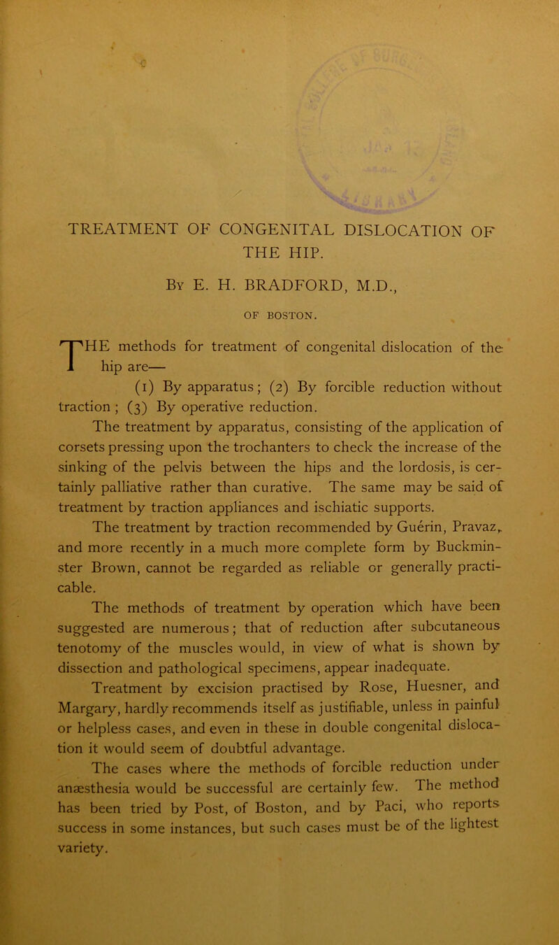 TREATMENT OE CONGENITAL DISLOCATION OF THE HIP. By E. H. BRADFORD, M.D., OF BOSTON. THE methods for treatment of congenital dislocation of the hip are— (i) By apparatus; (2) By forcible reduction without traction ; (3) By operative reduction. The treatment by apparatus, consisting of the application of corsets pressing upon the trochanters to check the increase of the sinking of the pelvis between the hips and the lordosis, is cer- tainly palliative rather than curative. The same may be said of treatment by traction appliances and ischiatic supports. The treatment by traction recommended by Guerin, Pravaz,. and more recently in a much more complete form by Buckmin- ster Brown, cannot be regarded as reliable or generally practi- cable. The methods of treatment by operation which have been suggested are numerous; that of reduction after subcutaneous tenotomy of the muscles would, in view of what is shown by dissection and pathological specimens, appear inadequate. Treatment by excision practised by Rose, Huesner, and Margary, hardly recommends itself as justifiable, unless in painful or helpless cases, and even in these in double congenital disloca- tion it would seem of doubtful advantage. The cases where the methods of forcible reduction undei anaesthesia would be successful are certainly few. The method has been tried by Post, of Boston, and by Paci, who repoits success in some instances, but such cases must be of the lightest variety.