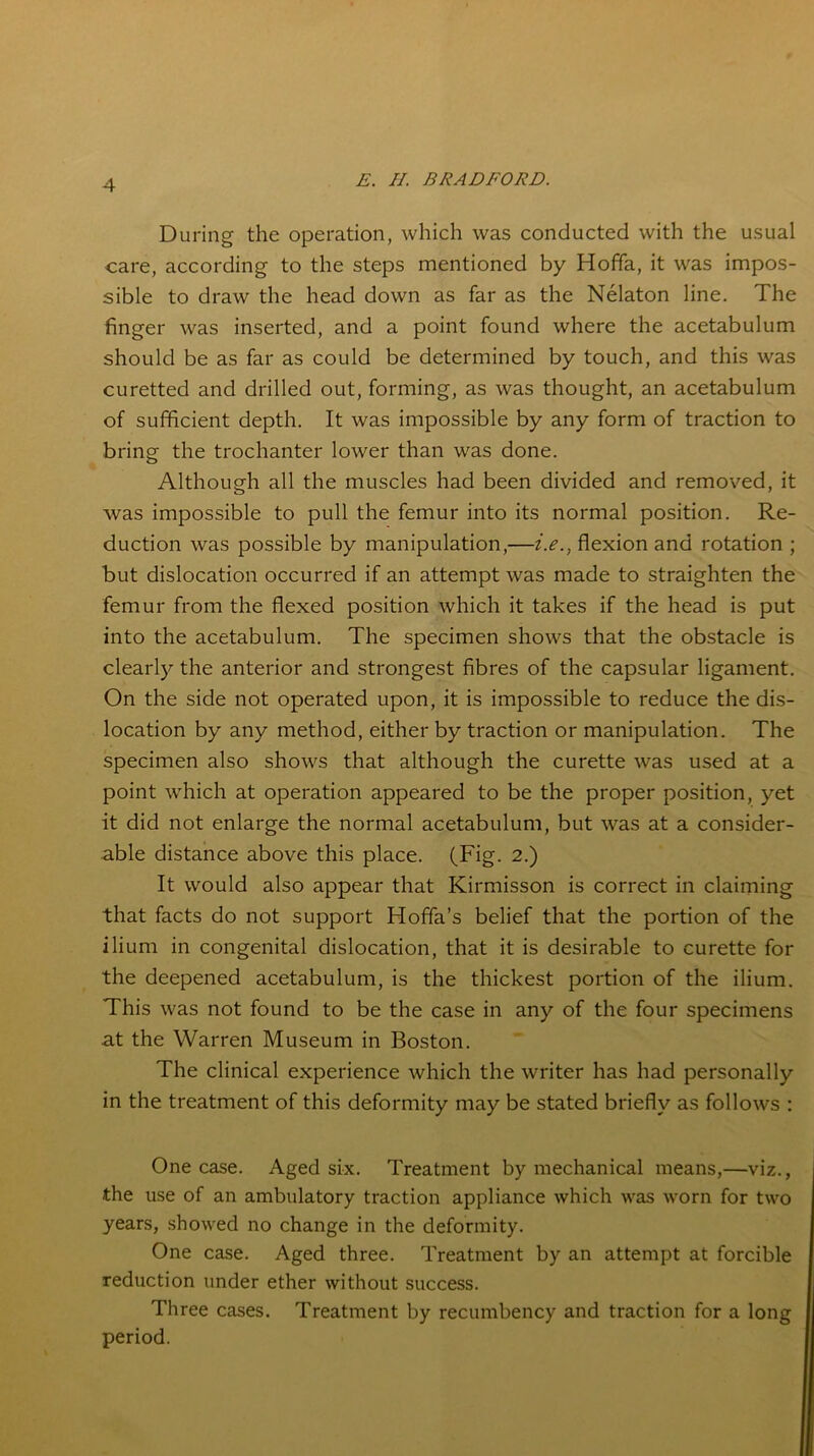 4 During the operation, which was conducted with the usual care, according to the steps mentioned by Hoffa, it was impos- sible to draw the head down as far as the Nelaton line. The finger was inserted, and a point found where the acetabulum should be as far as could be determined by touch, and this was curetted and drilled out, forming, as was thought, an acetabulum of sufficient depth. It was impossible by any form of traction to bring the trochanter lower than was done. Although all the muscles had been divided and removed, it was impossible to pull the femur into its normal position. Re- duction was possible by manipulation,—i.e., flexion and rotation ; but dislocation occurred if an attempt was made to straighten the femur from the flexed position which it takes if the head is put into the acetabulum. The specimen shows that the obstacle is clearly the anterior and strongest fibres of the capsular ligament. On the side not operated upon, it is impossible to reduce the dis- location by any method, either by traction or manipulation. The specimen also shows that although the curette was used at a point which at operation appeared to be the proper position, yet it did not enlarge the normal acetabulum, but was at a consider- able distance above this place. (Fig. 2.) It would also appear that Kirmisson is correct in claiming that facts do not support Hoffa’s belief that the portion of the ilium in congenital dislocation, that it is desirable to curette for the deepened acetabulum, is the thickest portion of the ilium. This was not found to be the case in any of the four specimens at the Warren Museum in Boston. The clinical experience which the writer has had personally in the treatment of this deformity may be stated briefly as follows : One case. Aged six. Treatment by mechanical means,—viz., the use of an ambulatory traction appliance which was worn for two years, showed no change in the deformity. One case. Aged three. Treatment by an attempt at forcible reduction under ether without success. Three cases. Treatment by recumbency and traction for a long period.