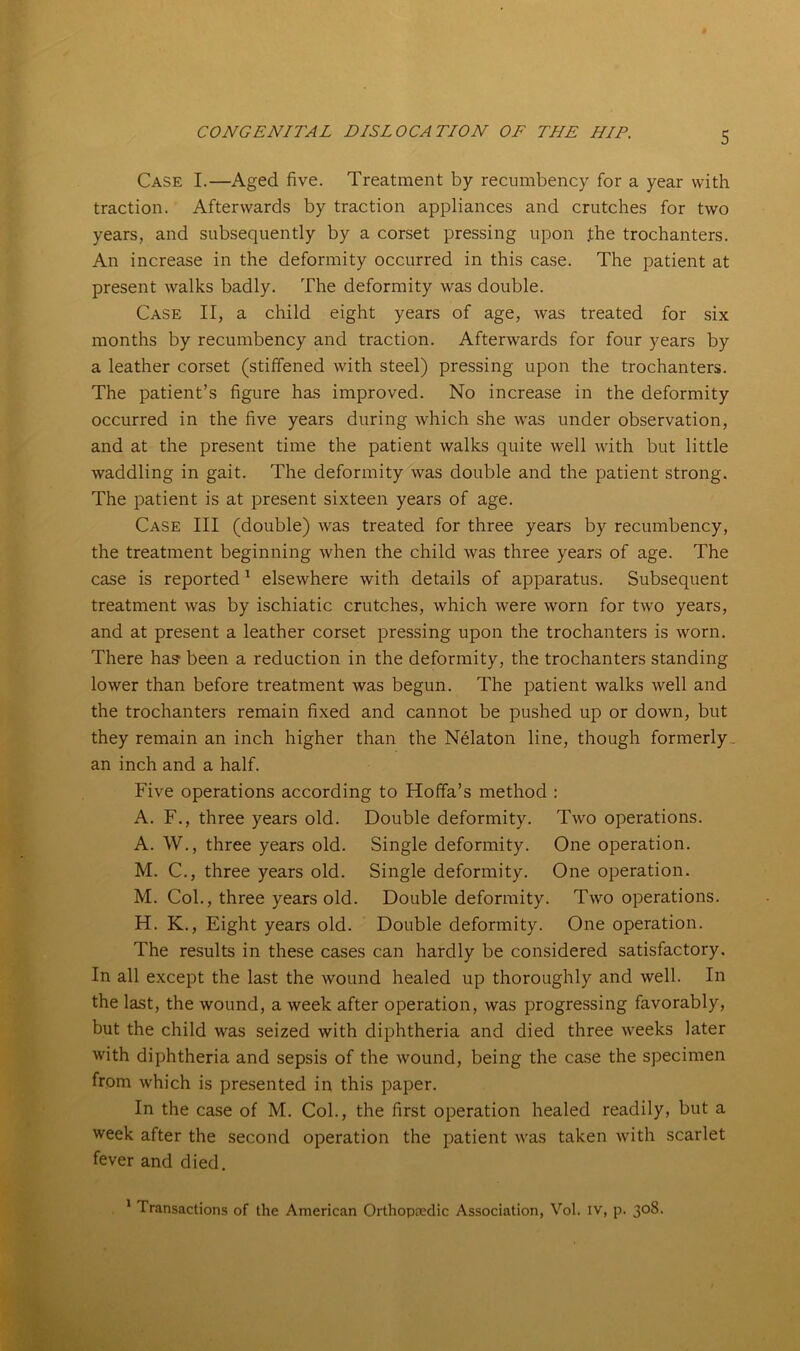 Case I.—Aged five. Treatment by recumbency for a year with traction. Afterwards by traction appliances and crutches for two years, and subsequently by a corset pressing upon .the trochanters. An increase in the deformity occurred in this case. The patient at present walks badly. The deformity was double. Case II, a child eight years of age, was treated for six months by recumbency and traction. Afterwards for four years by a leather corset (stiffened with steel) pressing upon the trochanters. The patient’s figure has improved. No increase in the deformity occurred in the five years during which she was under observation, and at the present time the patient walks quite well with but little waddling in gait. The deformity was double and the patient strong. The patient is at present sixteen years of age. Case III (double) was treated for three years by recumbency, the treatment beginning when the child was three years of age. The case is reported1 elsewhere with details of apparatus. Subsequent treatment was by ischiatic crutches, which were worn for two years, and at present a leather corset pressing upon the trochanters is worn. There has been a reduction in the deformity, the trochanters standing lower than before treatment was begun. The patient walks well and the trochanters remain fixed and cannot be pushed up or down, but they remain an inch higher than the Nelaton line, though formerly an inch and a half. Five operations according to Hoffa’s method : A. F., three years old. Double deformity. Two operations. A. W., three years old. Single deformity. One operation. M. C., three years old. Single deformity. One operation. M. Col., three years old. Double deformity. Two operations. H. K., Eight years old. Double deformity. One operation. The results in these cases can hardly be considered satisfactory. In all except the last the wound healed up thoroughly and well. In the last, the wound, a week after operation, was progressing favorably, but the child was seized with diphtheria and died three weeks later with diphtheria and sepsis of the wound, being the case the specimen from which is presented in this paper. In the case of M. Col., the first operation healed readily, but a week after the second operation the patient was taken with scarlet fever and died. 1 Transactions of the American Orthopaedic Association, Vol. iv, p. 308.