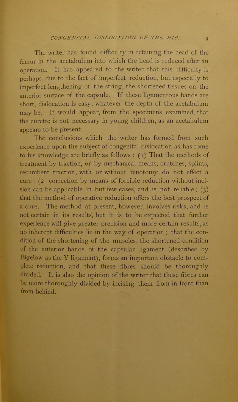 The writer has found difficulty in retaining the head of the femur in the acetabulum into which the head is reduced after an operation. It has appeared to the writer that this difficulty is perhaps due to the fact of imperfect reduction, but especially to imperfect lengthening of the string, the shortened tissues on the anterior surface of the capsule. If these ligamentous bands are short, dislocation is easy, whatever the depth of the acetabulum may be. It would appear, from the specimens examined, that the curette is not necessary in young children, as an acetabulum appears to be present. The conclusions which the writer has formed from such experience upon the subject of congenital dislocation as has come to his knowledge are briefly as follows : (i) That the methods of treatment by traction, or by mechanical means, crutches, splints, recumbent traction, with or without tenotomy, do not effect a cure ; (2 correction by means of forcible reduction without inci- sion can be applicable in but few cases, and is not reliable; (3) that the method of operative reduction offers the best prospect of a cure. The method at present, however, involves risks, and is not certain in its results, but it is to be expected that further experience will give greater precision and more certain results, as no inherent difficulties lie in the way of operation; that the con- dition of the shortening of the muscles, the shortened condition of the anterior bands of the capsular ligament (described by Bigelow as the Y ligament), forms an important obstacle to com- plete reduction, and that these fibres should be thoroughly divided. It is also the opinion of the writer that these fibres can be more thoroughly divided by incising them from in front than from behind.