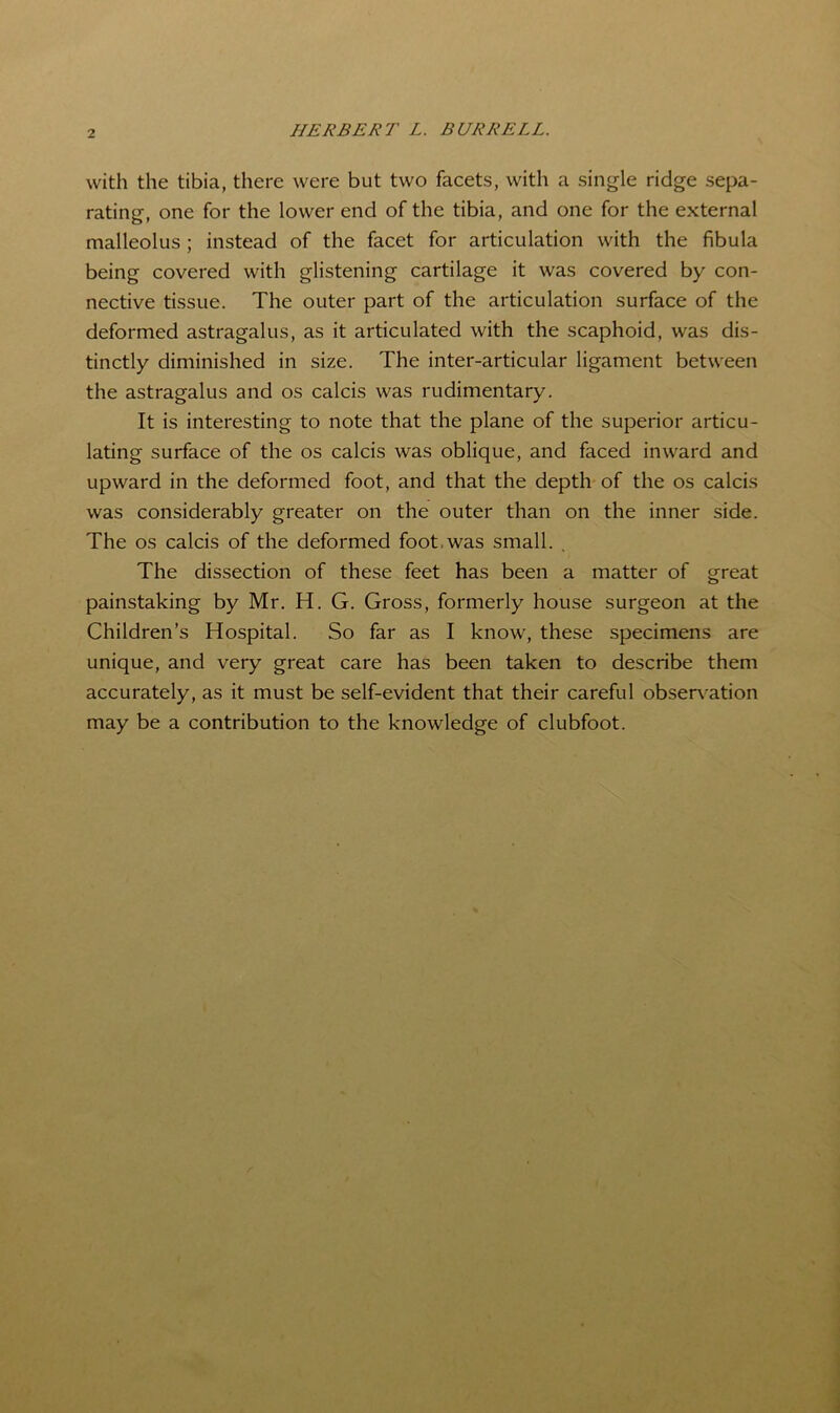 HERBERT L. BURRELL. with the tibia, there were but two facets, with a single ridge sepa- rating, one for the lower end of the tibia, and one for the external malleolus ; instead of the facet for articulation with the fibula being covered with glistening cartilage it was covered by con- nective tissue. The outer part of the articulation surface of the deformed astragalus, as it articulated with the scaphoid, was dis- tinctly diminished in size. The inter-articular ligament between the astragalus and os calcis was rudimentary. It is interesting to note that the plane of the superior articu- lating surface of the os calcis was oblique, and faced inward and upward in the deformed foot, and that the depth of the os calcis was considerably greater on the outer than on the inner side. The os calcis of the deformed foot.was small. . The dissection of these feet has been a matter of great painstaking by Mr. H. G. Gross, formerly house surgeon at the Children’s Hospital. So far as I know, these specimens are unique, and very great care has been taken to describe them accurately, as it must be self-evident that their careful obser\'ation may be a contribution to the knowledge of clubfoot.