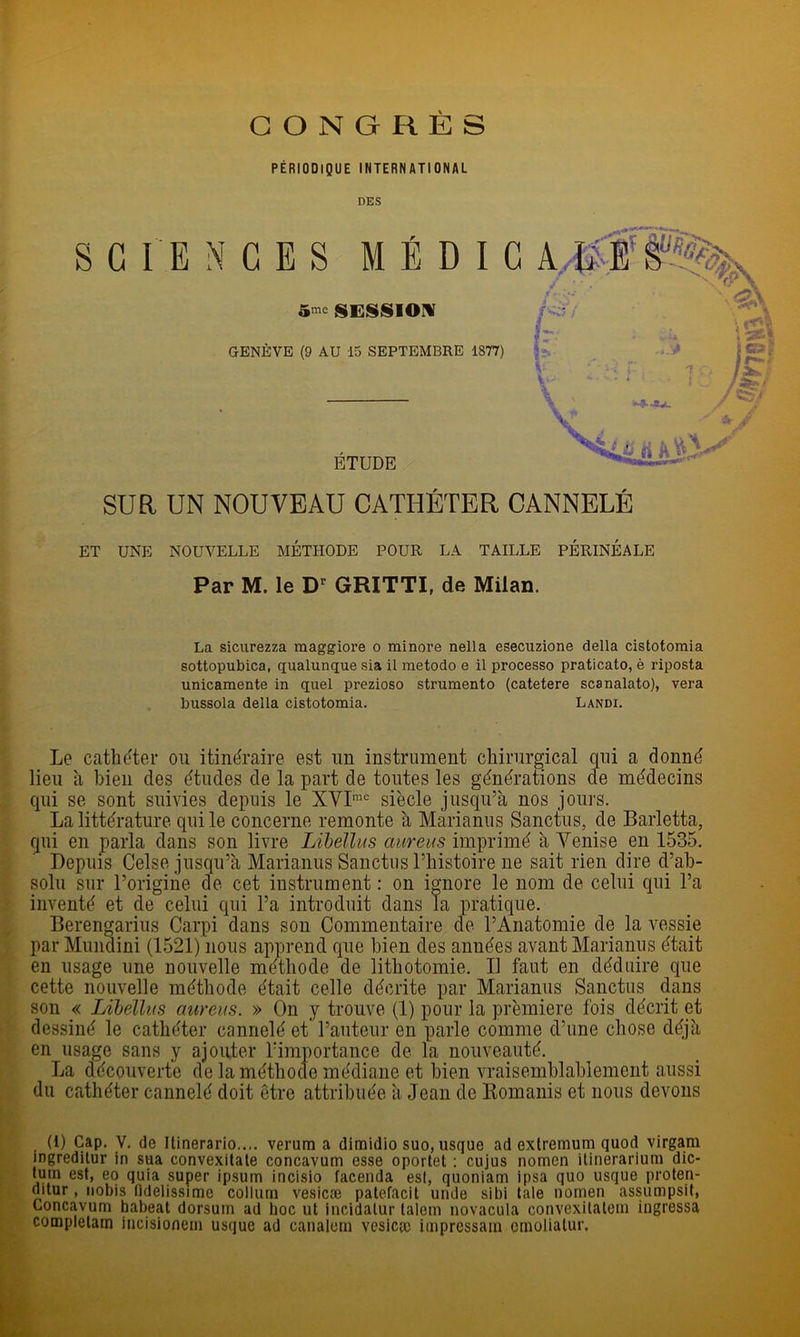 CONGRES PÉRIODIQUE INTERNATIONAL DES S G I E N CES MÉDIC A#:E SESSION p:.f GENÈVE (9 AU 15 SEPTEMBRE 1877) ETUDE SUR UN NOUVEAU CATHÉTER CANNELÉ MI ^ J ET UNE NOUVELLE METHODE POUR LA TAILLE PERINEALE Par M. le D' GRITTI, de Milan. La sicurezza maggiore o minore nella esecuzione délia cistotomia sottopubica, qualunque sia il metodo e il processo praticato, è riposta unicamente in quel prezioso strumento (catetere scanalato), vera bussola délia cistotomia. Landi. Le cathéter ou itinéraire est un instrument chirurgical qui a donné lieu à bien des études de la part de toutes les générations de médecins qui se sont suivies depuis le XVI”® siècle jusqu’à nos jours. La littérature qui le concerne remonte à Marianus Sanctus, de Barletta, qui en parla dans son livre LiheUus aureus imprimé à Venise en 1535. Depuis Celse jusqu’à Marianus Sanctus l’histoire ne sait rien dire d’ab- solu sur l’origine de cet instrument : on ignore le nom de celui qui l’a inventé et de celui qui l’a introduit dans la pratique. Beren^arius Carpi dans son Commentaire de l’Anatomie de la vessie par Mundini (1521) nous apprend que bien des années avant Marianus était en usage une nouvelle méthode de lithotomie. Il faut en déduire que cette nouvelle méthode était celle décrite par Marianus Sanctus dans son « Lihelliis aureus. » On y trouve (1) pour la première fois décrit et dessiné le enlliéfer p.nnriplé pI. l’nnf.pnr en nnrlp emnmfi rl’nne chosP, déià i dessillé le cathéter cannelé et l’auteur en parle comme d’une chose déjà en usage sans y ajouter rimportance de la nouveauté. La découverte de la méthode médiane et bien vraisemhlahlement aussi du cathéter cannelé doit être attribuée à Jean de Romanis et nous devons (1) Cap. V. de Itinerario.... verum a dimidio suo, usque ad exlremum quod virgam ingredilur in sua convexilale concavum esse oportet ; cujus nomen ilinerariuni dic- l^uin est, eo quia super ipsum incisio facenda esl, quoniam ipsa quo usque prolen- ditur, iiobis fldelissime colliim vesicæ palefacit unde sibi laie nornen assumpsif, Concavum babeat dorsum ad boc ut incidalur lalem novacula convexilalem ingressa completam incisionem usque ad canalem vesicic imprcssain cinolialur.