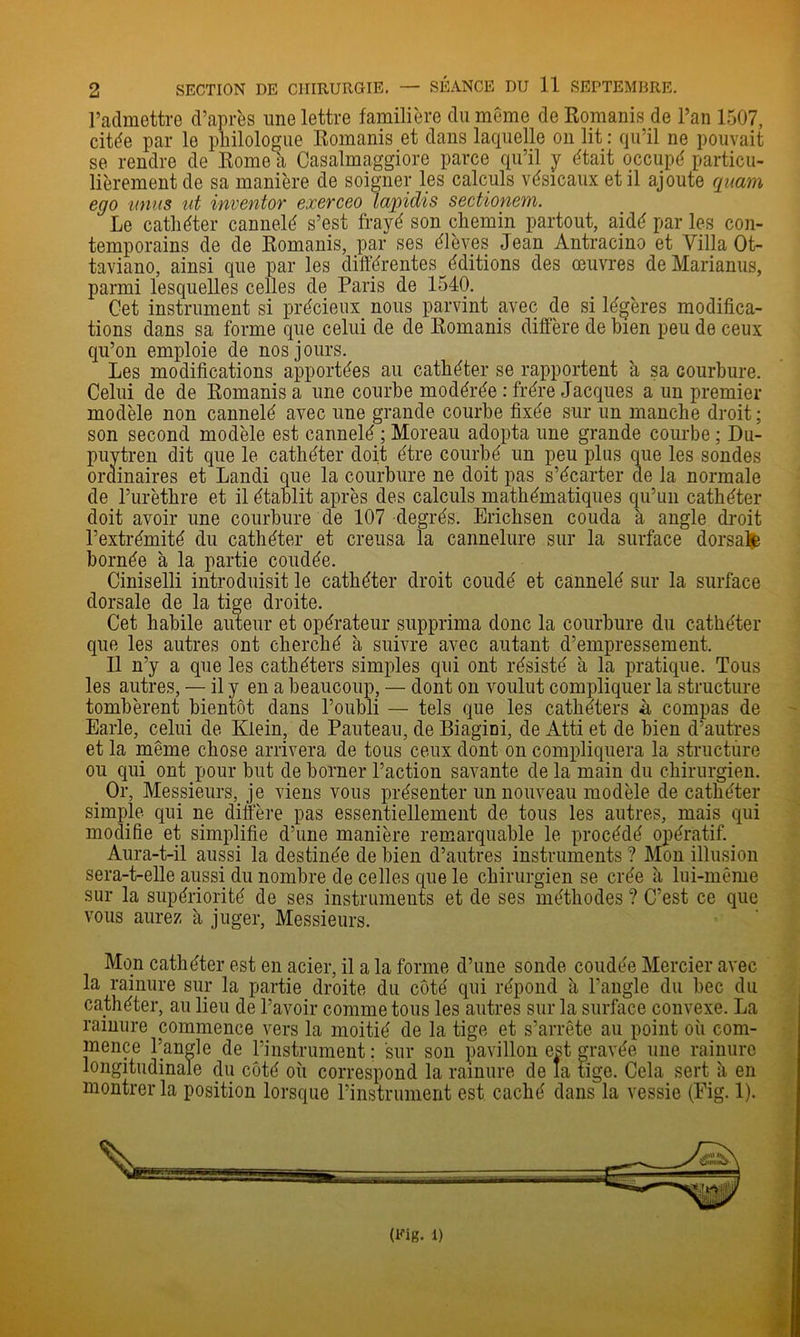 l’admettre d’après une lettre familière du même de Romanis de l’an 1507, citée par le philologue Romanis et dans laquelle on lit : qu’il ne pouvait se rendre de Rome a Casalmaggiore parce qu’il y était occupé particu- lièrement de sa manière de soigner les calculs vésicaux et il ajoute quam ego nniis ut inventor exerceo lapidis sectionem. Le cathéter cannelé s’est frayé son chemin partout, aidé par les con- temporains de de Romanis, par ses élèves Jean Antracino et Villa Ot- taviano, ainsi que par les différentes éditions des œuvres de Marianus, parmi lesquelles celles de Paris de 1540. Cet instrument si précieux nous parvint avec de si légères modifica- tions dans sa forme que celui de de Romanis diffère de bien peu de ceux qu’on emploie de nos jours. Les modifications apportées au cathéter se rapportent à sa courbure. Celui de de Romanis a une courbe modérée : frère Jacques a un premier modèle non cannelé avec une grande courbe fixée sur un manche droit ; son second modèle est cannelé ; Moreau adopta une grande courbe ; Du- puytren dit que le cathéter doit être courbé un peu plus que les sondes ordinaires et Landi que la courbure ne doit pas s’écarter de la normale de l’urèthre et il établit après des calculs niathématiques qu’un cathéter doit avoir une courbure de 107 degrés. Erichsen couda à angle droit l’extrémité du cathéter et creusa la cannelure sur la surface dorsal bornée à la partie coudée. Ciniselli introduisit le cathéter droit coudé et cannelé sur la surface dorsale de la tige droite. Cet habile auleur et opérateur supprima donc la courbure du cathéter que les autres ont cherché à suivre avec autant d’empressement. Il n’y a que les cathéters simples qui ont résisté à la pratique. Tous les autres, — il y en a beaucoup, — dont on voulut compliquer la structure tombèrent bientôt dans l’oubli — tels que les cathéters h compas de Earle, celui de Klein, de Pauteau, de Biagini, de Atti et de bien d’autres et la même chose arrivera de tous ceux dont on compliquera la structure ou qui ont pour but de borner l’action savante de la main du chirurgien. _ Or, Messieurs, je viens vous présenter un nouveau modèle de cathéter simide qui ne diffère pas essentiellement de tous les autres, mais qui modifie et simplifie d’une manière remarquable le procédé opératif. ^ Aura-t-il aussi la destinée de bien d’autres instruments ? Mon illusion sera-t-elle aussi du nombre de celles que le chirurgien se crée à lui-même sur la supériorité de ses instruments et de ses méthodes ? C’est ce que vous aurez à juger. Messieurs. ‘ ' Mon cathéter est en acier, il a la forme d’une sonde coudée Mercier avec la rainure sur la partie droite du côté qui répond à l’angle du bec du cathéter, au lieu de l’avoir comme tous les autres sur la surface convexe. La rainure commence vers la moitié de la tige et s’arrête au point où com- mence l’angle de l’instrument ; sur son pavillon est gravée une rainure longitudinale du côté où correspond la rainure de la tige. Cela sert ù en montrer la position lorsque l’instrument est caché dans la vessie (Pig. 1).