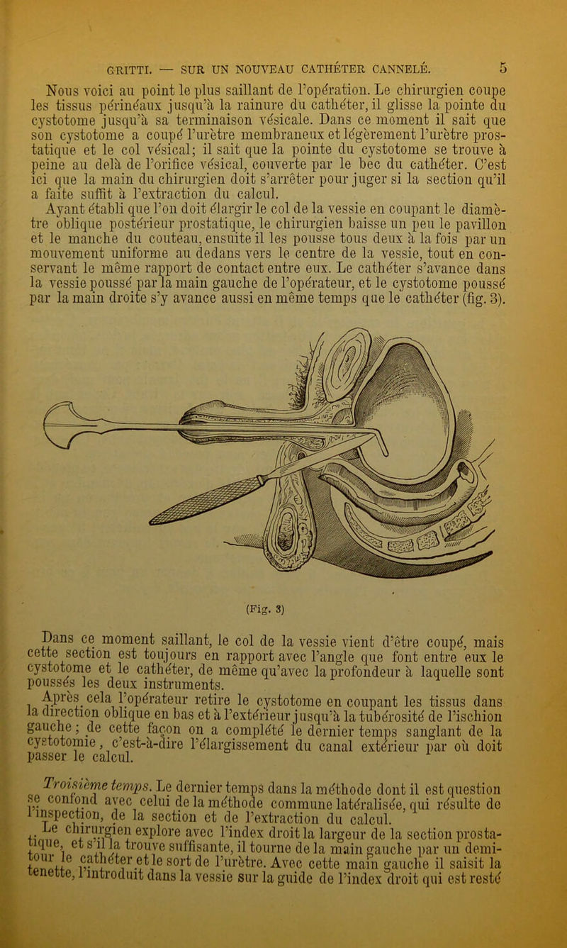 Nous voici au point le plus saillant de l’opération. Le chirurgien coupe les tissus périnéaux jusqu’à la rainure du cathéter, il glisse la pointe du cystotome jusqu’à sa terminaison vésicale. Dans ce moment il sait que son cystotome a coupé l’urètre membraneux et légèrement l’urètre pros- tatique et le col vésical; il sait que la pointe du cystotome se trouve à peine au delà de l’orifice vésical, couverte par le bec du cathéter. C’est ici que la main du chirurgien doit s’arrêter pour juger si la section qu’il a faite suffit à l’extraction du calcul. Ayant établi que l’on doit élargir le col de la vessie en coupant le diamè- tre oblique postérieur prostatique, le chirurgien baisse un peu le pavillon et le manche du couteau, ensuite il les pousse tous deux à la fois par un mouvement uniforme au dedans vers le centre de la vessie, tout en con- servant le même rapport de contact entre eux. Le cathéter s’avance dans la vessie poussé par la main gauche de l’opérateur, et le cystotome poussé par la main droite s’y avance aussi en même temps que le cathéter (fig. 3). (Fig. 3) Dans ce moment saillant, le col de la vessie vient d’être coupé, mais cette section est toujours en rapport avec l’angle que font entre eux le cystotome et le cathéter, de même qu’avec la profondeur à laquelle sont poussés les deux instruments. Après cela Lopérateur retire le cystotome en coupant les tissus dans la direction oblique en bas et à l’extérieur jusqu’à la tubérosité de l’ischion gauche ; de cette façon on a complété le dernier temps sanglant de la cystotomie, c est-à-dire l’élargissement du canal extérieur par où doit passer le calcul. Troisième temps. Le dernier temps dans la méthode dont il est question se conlond avec celui de la méthode commune latéralisée, qui résulte de 1 inspection, de la section et de l’extraction du calcul. Le chirurgien explore avec l’index droit la largeur de la section prosta- trouve suffisante, il tourne de la main gauche par un demi- i-oniu fi. J® sort de l’urètre. Avec cette main gauche il saisit la ette, 1 introduit dans la vessie sur la guide de l’index droit qui est resté