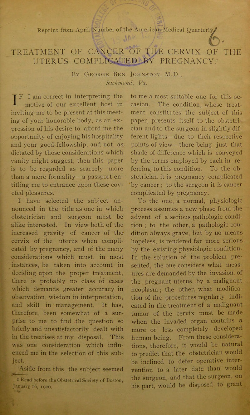 Reprint from April Number of the American IMedical Quarter!}^ TREATMENT OF CANCER OF T^HE CERVIX OF THE UTERUS COM PLICATED,-6'^ PREGNANCY.' By George Ben Johnston, M.D., Richmond, Va. IB' I am correct in interpreting the motive of our excellent host in inviting me to be present at this meet- ing of your honorable bod}^, as an ex- pression of his desire to afford me the opportunity of enjoying his hospitality and your good-fellowship, and not a^ dictated by those considerations which vanity might suggest, then this paper is to be regarded as scarcely more than a mere formality—a passport en- titling me to entrance upon these cov- eted pleasures. ; I have selected the subject an- ; nounced in the title as one in which I ? obstetrician and surgeon must be i alike interested. In view both of the increased gravity of cancer of the cervix of the uterus when compli- cated by pregnancy, and of the many considerations which must, in most instances, be taken into account in deciding upon the proper treatment, there is probably no class of cases which demands greater accuracy in observation, wisdom in interpretation, and .skill in 'management. It has, therefore, been somewhat of a sur- prise to me to find the question so briefly and unsatisfactorily dealt with in the treatises at my disposal. This was one consideration which influ- enced me in the selection of this sub- Aside from this, the subject seemed ' ' ^ I Read before the Obstetrical Society of Boston, I January i6, 1900. I to me a most suitable one for this oc- casion. The condition, whose treat- ment constitutes the subject of this paper, presents itself to the obstetri- cian and to the surgeon in slightly dif- ferent lights—due to their respective points of view—there being just that shade of difference which is conveyed by the terms employed by each in re- ferring to this condition. To the ob- stetrician it is pregnancy complicated ’by cancer ; to the surgeon it is cancer complicated by pregnancy. To the one, a normal, physiologic process assumes a new phase from the advent of a serious pathologic condi- tion ; to the other, a pathologic con- dition always grave, but by no means hopeless, is rendered far more serious by the existing physiologic condition. In the solution of the problem pre- sented, the one considers what meas- ures are demanded by the invasion, of the pregnant uterus by a malignant neoplasm ; the other, what modifica- tion of the procedures regularly indi- cated in the treatment of a malignant tumor of the cervix must be made when the invaded organ contains a more or less completely developed human being. From these considera- tions, therefore, it would be natural to predict that the obstetrician would be inclined to defer operative inter- vention to a later date than would the surgeon, and that the surgeon, on his part, would be disposed to grant ^